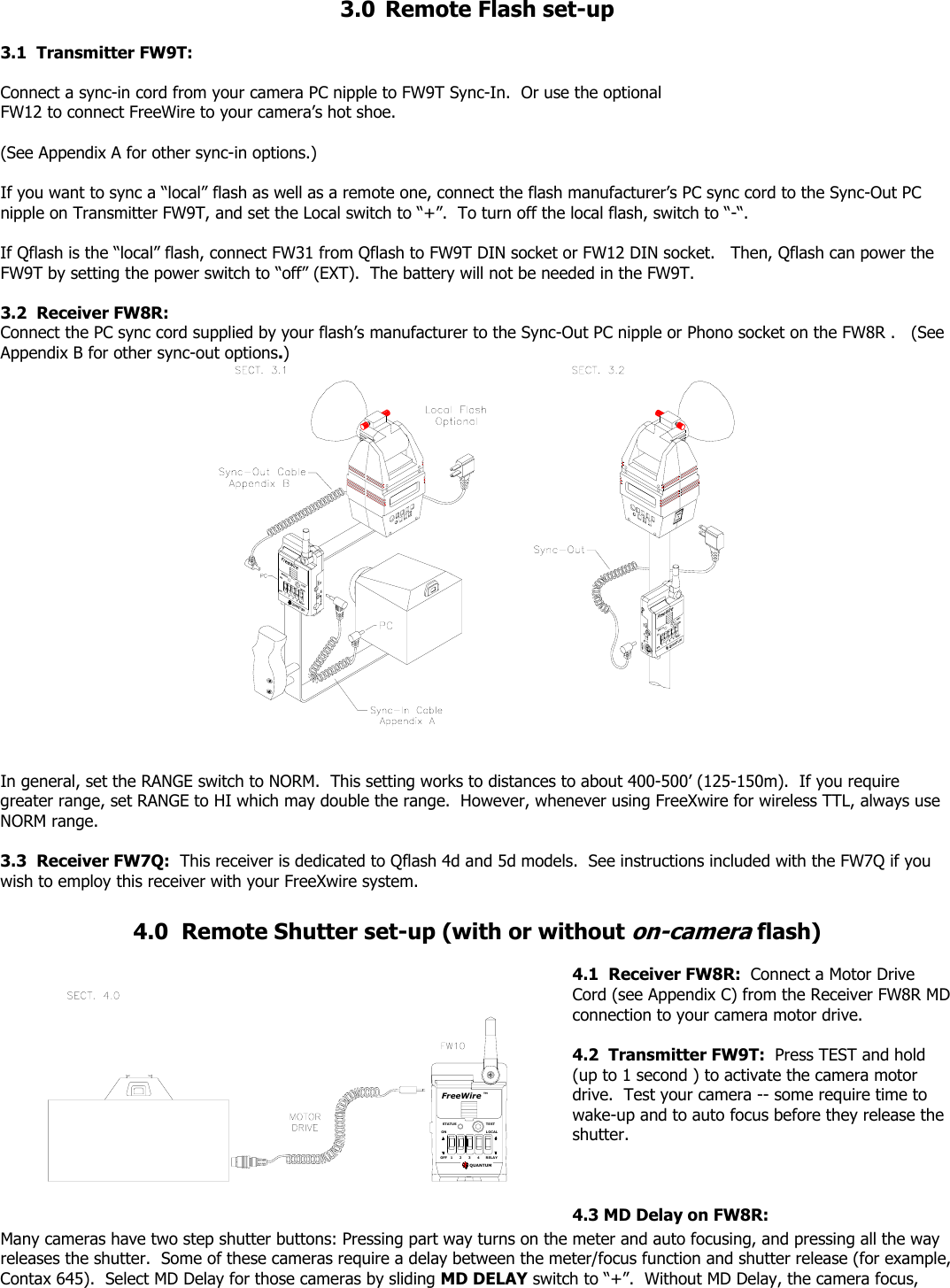 3.0  Remote Flash set-up  3.1  Transmitter FW9T:     Connect a sync-in cord from your camera PC nipple to FW9T Sync-In.  Or use the optional FW12 to connect FreeWire to your camera’s hot shoe.     (See Appendix A for other sync-in options.)  If you want to sync a “local” flash as well as a remote one, connect the flash manufacturer’s PC sync cord to the Sync-Out PC nipple on Transmitter FW9T, and set the Local switch to “+”.  To turn off the local flash, switch to “-“.    If Qflash is the “local” flash, connect FW31 from Qflash to FW9T DIN socket or FW12 DIN socket.   Then, Qflash can power the FW9T by setting the power switch to “off” (EXT).  The battery will not be needed in the FW9T.  3.2  Receiver FW8R:  Connect the PC sync cord supplied by your flash’s manufacturer to the Sync-Out PC nipple or Phono socket on the FW8R .   (See Appendix B for other sync-out options.)     In general, set the RANGE switch to NORM.  This setting works to distances to about 400-500’ (125-150m).  If you require greater range, set RANGE to HI which may double the range.  However, whenever using FreeXwire for wireless TTL, always use NORM range.  3.3  Receiver FW7Q:  This receiver is dedicated to Qflash 4d and 5d models.  See instructions included with the FW7Q if you wish to employ this receiver with your FreeXwire system.  4.0  Remote Shutter set-up (with or without on-camera flash) FreeWireQUANTUM3STATUSOFFON12TESTRELAYLOCAL4TM   4.1  Receiver FW8R:  Connect a Motor Drive Cord (see Appendix C) from the Receiver FW8R MD connection to your camera motor drive.  4.2  Transmitter FW9T:  Press TEST and hold (up to 1 second ) to activate the camera motor drive.  Test your camera -- some require time to wake-up and to auto focus before they release the shutter.    4.3 MD Delay on FW8R:Many cameras have two step shutter buttons: Pressing part way turns on the meter and auto focusing, and pressing all the way releases the shutter.  Some of these cameras require a delay between the meter/focus function and shutter release (for example, Contax 645).  Select MD Delay for those cameras by sliding MD DELAY switch to “+”.  Without MD Delay, the camera focus, 