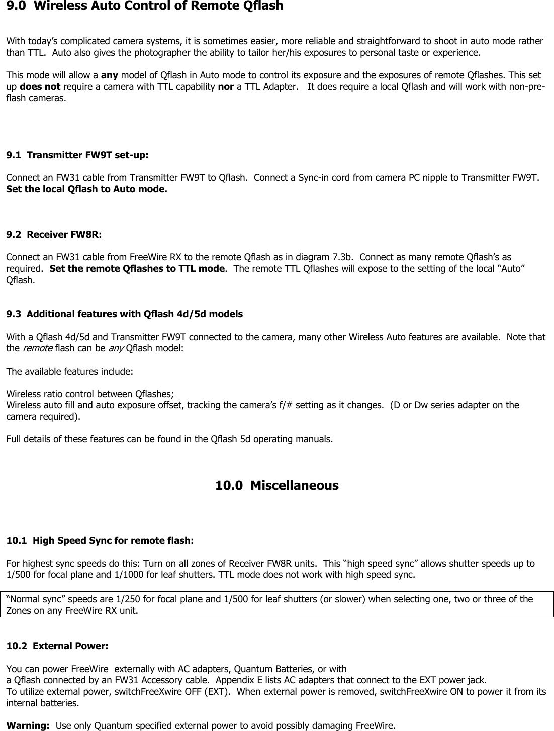 9.0  Wireless Auto Control of Remote Qflash   With today’s complicated camera systems, it is sometimes easier, more reliable and straightforward to shoot in auto mode rather than TTL.  Auto also gives the photographer the ability to tailor her/his exposures to personal taste or experience.  This mode will allow a any model of Qflash in Auto mode to control its exposure and the exposures of remote Qflashes. This set up does not require a camera with TTL capability nor a TTL Adapter.   It does require a local Qflash and will work with non-pre-flash cameras.     9.1  Transmitter FW9T set-up:  Connect an FW31 cable from Transmitter FW9T to Qflash.  Connect a Sync-in cord from camera PC nipple to Transmitter FW9T.  Set the local Qflash to Auto mode.    9.2  Receiver FW8R:   Connect an FW31 cable from FreeWire RX to the remote Qflash as in diagram 7.3b.  Connect as many remote Qflash’s as required.  Set the remote Qflashes to TTL mode.  The remote TTL Qflashes will expose to the setting of the local “Auto” Qflash.   9.3  Additional features with Qflash 4d/5d models  With a Qflash 4d/5d and Transmitter FW9T connected to the camera, many other Wireless Auto features are available.  Note that the remote flash can be any Qflash model:    The available features include:  Wireless ratio control between Qflashes; Wireless auto fill and auto exposure offset, tracking the camera’s f/# setting as it changes.  (D or Dw series adapter on the camera required).  Full details of these features can be found in the Qflash 5d operating manuals.       10.0  Miscellaneous    10.1  High Speed Sync for remote flash:    For highest sync speeds do this: Turn on all zones of Receiver FW8R units.  This “high speed sync” allows shutter speeds up to 1/500 for focal plane and 1/1000 for leaf shutters. TTL mode does not work with high speed sync.  “Normal sync” speeds are 1/250 for focal plane and 1/500 for leaf shutters (or slower) when selecting one, two or three of the Zones on any FreeWire RX unit.    10.2  External Power:     You can power FreeWire  externally with AC adapters, Quantum Batteries, or with a Qflash connected by an FW31 Accessory cable.  Appendix E lists AC adapters that connect to the EXT power jack.  To utilize external power, switchFreeXwire OFF (EXT).  When external power is removed, switchFreeXwire ON to power it from its internal batteries.  Warning:  Use only Quantum specified external power to avoid possibly damaging FreeWire. 