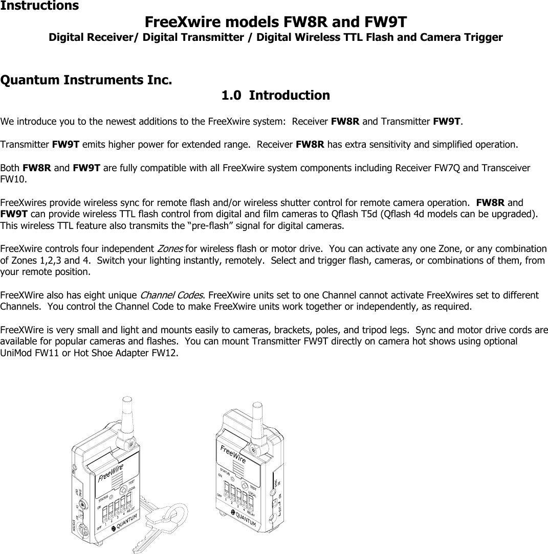 Instructions    FreeXwire models FW8R and FW9T Digital Receiver/ Digital Transmitter / Digital Wireless TTL Flash and Camera Trigger   Quantum Instruments Inc.      1.0  Introduction  We introduce you to the newest additions to the FreeXwire system:  Receiver FW8R and Transmitter FW9T.    Transmitter FW9T emits higher power for extended range.  Receiver FW8R has extra sensitivity and simplified operation.  Both FW8R and FW9T are fully compatible with all FreeXwire system components including Receiver FW7Q and Transceiver FW10.  FreeXwires provide wireless sync for remote flash and/or wireless shutter control for remote camera operation.  FW8R and FW9T can provide wireless TTL flash control from digital and film cameras to Qflash T5d (Qflash 4d models can be upgraded).  This wireless TTL feature also transmits the “pre-flash” signal for digital cameras.  FreeXwire controls four independent Zones for wireless flash or motor drive.  You can activate any one Zone, or any combination of Zones 1,2,3 and 4.  Switch your lighting instantly, remotely.  Select and trigger flash, cameras, or combinations of them, from your remote position.  FreeXWire also has eight unique Channel Codes. FreeXwire units set to one Channel cannot activate FreeXwires set to different Channels.  You control the Channel Code to make FreeXwire units work together or independently, as required.  FreeXWire is very small and light and mounts easily to cameras, brackets, poles, and tripod legs.  Sync and motor drive cords are available for popular cameras and flashes.  You can mount Transmitter FW9T directly on camera hot shows using optional UniMod FW11 or Hot Shoe Adapter FW12.      