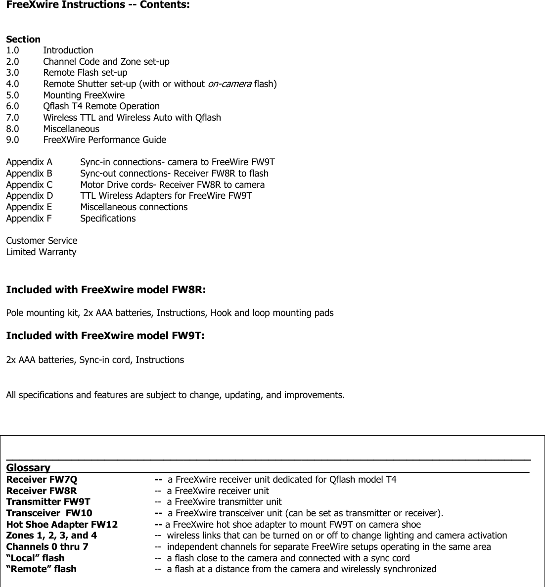 FreeXwire Instructions -- Contents:   Section 1.0 Introduction 2.0 Channel Code and Zone set-up 3.0 Remote Flash set-up 4.0 Remote Shutter set-up (with or without on-camera flash) 5.0 Mounting FreeXwire 6.0 Qflash T4 Remote Operation 7.0 Wireless TTL and Wireless Auto with Qflash 8.0 Miscellaneous 9.0 FreeXWire Performance Guide  Appendix A  Sync-in connections- camera to FreeWire FW9T Appendix B  Sync-out connections- Receiver FW8R to flash Appendix C  Motor Drive cords- Receiver FW8R to camera Appendix D  TTL Wireless Adapters for FreeWire FW9T Appendix E  Miscellaneous connections Appendix F  Specifications  Customer Service Limited Warranty   Included with FreeXwire model FW8R:  Pole mounting kit, 2x AAA batteries, Instructions, Hook and loop mounting pads  Included with FreeXwire model FW9T:  2x AAA batteries, Sync-in cord, Instructions   All specifications and features are subject to change, updating, and improvements.     ________________________________________________________________________________ Glossary_________________________________________________________________________  Receiver FW7Q   --  a FreeXwire receiver unit dedicated for Qflash model T4 Receiver FW8R     --  a FreeXwire receiver unit Transmitter FW9T    --  a FreeXwire transmitter unit Transceiver  FW10    --  a FreeXwire transceiver unit (can be set as transmitter or receiver).  Hot Shoe Adapter FW12  -- a FreeXwire hot shoe adapter to mount FW9T on camera shoe Zones 1, 2, 3, and 4  --  wireless links that can be turned on or off to change lighting and camera activation Channels 0 thru 7              --  independent channels for separate FreeWire setups operating in the same area “Local” flash      --  a flash close to the camera and connected with a sync cord “Remote” flash     --  a flash at a distance from the camera and wirelessly synchronized           