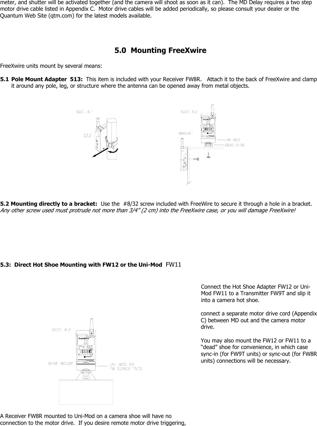 meter, and shutter will be activated together (and the camera will shoot as soon as it can).  The MD Delay requires a two step motor drive cable listed in Appendix C.  Motor drive cables will be added periodically, so please consult your dealer or the Quantum Web Site (qtm.com) for the latest models available.     5.0  Mounting FreeXwire  FreeXwire units mount by several means:  5.1 Pole Mount Adapter  513:  This item is included with your Receiver FW8R.   Attach it to the back of FreeXwire and clamp it around any pole, leg, or structure where the antenna can be opened away from metal objects. SYNCEXT INONOFF 21QUANTUM43RELAYFreeWireSTATUSONTESTLOCALTM 5.2 Mounting directly to a bracket:  Use the  #8/32 screw included with FreeWire to secure it through a hole in a bracket.  Any other screw used must protrude not more than 3/4” (2 cm) into the FreeXwire case, or you will damage FreeXwire!        5.3:  Direct Hot Shoe Mounting with FW12 or the Uni-Mod  FW11                                                                                                                                                                                                                                                                              Connect the Hot Shoe Adapter FW12 or Uni-Mod FW11 to a Transmitter FW9T and slip it into a camera hot shoe.      FreeWireQUANTUMRELAYLOCALTEST1OFF 32 4STATUSONTM  A Receiver FW8R mounted to Uni-Mod on a camera shoe will have no connection to the motor drive.  If you desire remote motor drive triggering, connect a separate motor drive cord (Appendix C) between MD out and the camera motor drive.  You may also mount the FW12 or FW11 to a “dead” shoe for convenience, in which case sync-in (for FW9T units) or sync-out (for FW8R units) connections will be necessary. 