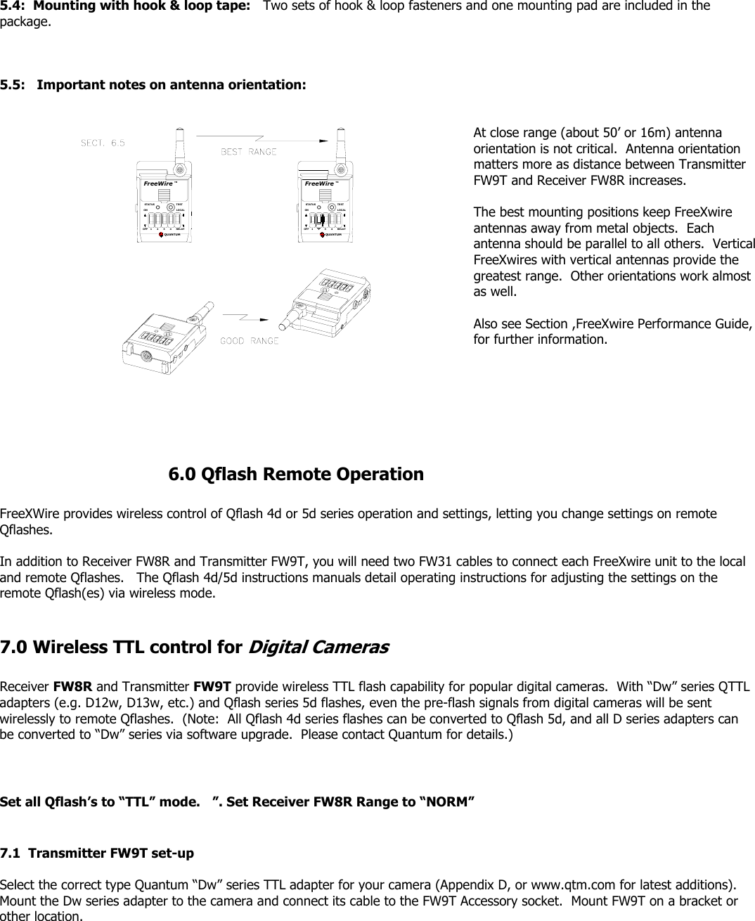  5.4:  Mounting with hook &amp; loop tape:   Two sets of hook &amp; loop fasteners and one mounting pad are included in the package.    5.5:   Important notes on antenna orientation:   RELAY234OFF 1QUANTUMFreeWireONSTATUSLOCALTESTTM4RELAY31OFF 2QUANTUMFreeWireONSTATUSLOCALTESTTM At close range (about 50’ or 16m) antenna orientation is not critical.  Antenna orientation matters more as distance between Transmitter FW9T and Receiver FW8R increases.    The best mounting positions keep FreeXwire antennas away from metal objects.  Each antenna should be parallel to all others.  Vertical FreeXwires with vertical antennas provide the greatest range.  Other orientations work almost as well.  Also see Section ,FreeXwire Performance Guide, for further information.             6.0 Qflash Remote Operation  FreeXWire provides wireless control of Qflash 4d or 5d series operation and settings, letting you change settings on remote Qflashes.     In addition to Receiver FW8R and Transmitter FW9T, you will need two FW31 cables to connect each FreeXwire unit to the local and remote Qflashes.   The Qflash 4d/5d instructions manuals detail operating instructions for adjusting the settings on the remote Qflash(es) via wireless mode.    7.0 Wireless TTL control for Digital Cameras  Receiver FW8R and Transmitter FW9T provide wireless TTL flash capability for popular digital cameras.  With “Dw” series QTTL adapters (e.g. D12w, D13w, etc.) and Qflash series 5d flashes, even the pre-flash signals from digital cameras will be sent wirelessly to remote Qflashes.  (Note:  All Qflash 4d series flashes can be converted to Qflash 5d, and all D series adapters can be converted to “Dw” series via software upgrade.  Please contact Quantum for details.)    Set all Qflash’s to “TTL” mode.   ”. Set Receiver FW8R Range to “NORM”   7.1  Transmitter FW9T set-up  Select the correct type Quantum “Dw” series TTL adapter for your camera (Appendix D, or www.qtm.com for latest additions). Mount the Dw series adapter to the camera and connect its cable to the FW9T Accessory socket.  Mount FW9T on a bracket or other location.    