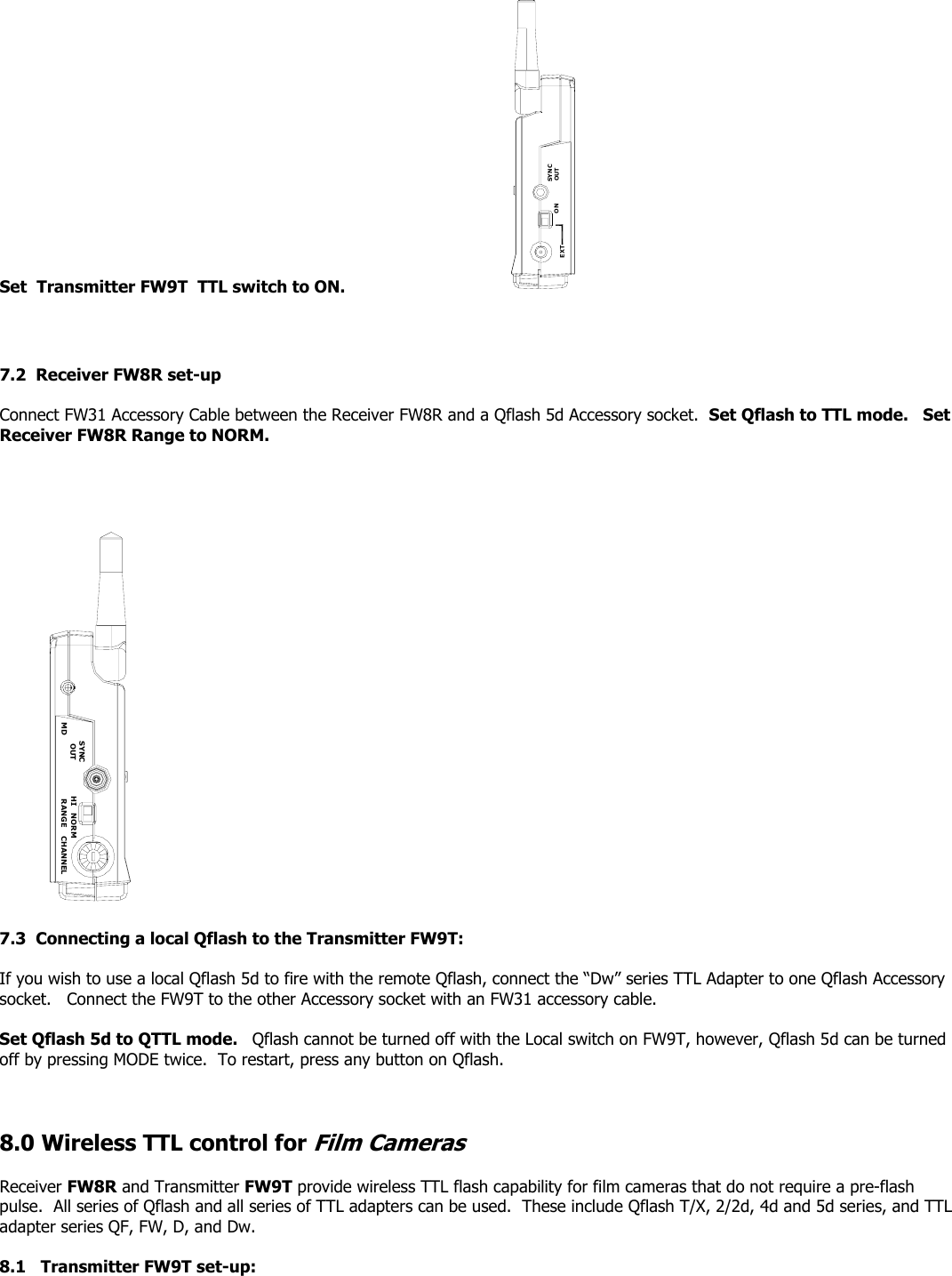 Set  Transmitter FW9T  TTL switch to ON.                          EXTSYNCOUTON    7.2  Receiver FW8R set-up  Connect FW31 Accessory Cable between the Receiver FW8R and a Qflash 5d Accessory socket.  Set Qflash to TTL mode.   Set Receiver FW8R Range to NORM.     CHANNELHIRANGEMDSYNCOUT NORM  7.3  Connecting a local Qflash to the Transmitter FW9T:   If you wish to use a local Qflash 5d to fire with the remote Qflash, connect the “Dw” series TTL Adapter to one Qflash Accessory socket.   Connect the FW9T to the other Accessory socket with an FW31 accessory cable.   Set Qflash 5d to QTTL mode.   Qflash cannot be turned off with the Local switch on FW9T, however, Qflash 5d can be turned off by pressing MODE twice.  To restart, press any button on Qflash.     8.0 Wireless TTL control for Film Cameras  Receiver FW8R and Transmitter FW9T provide wireless TTL flash capability for film cameras that do not require a pre-flash pulse.  All series of Qflash and all series of TTL adapters can be used.  These include Qflash T/X, 2/2d, 4d and 5d series, and TTL adapter series QF, FW, D, and Dw.  8.1   Transmitter FW9T set-up:    