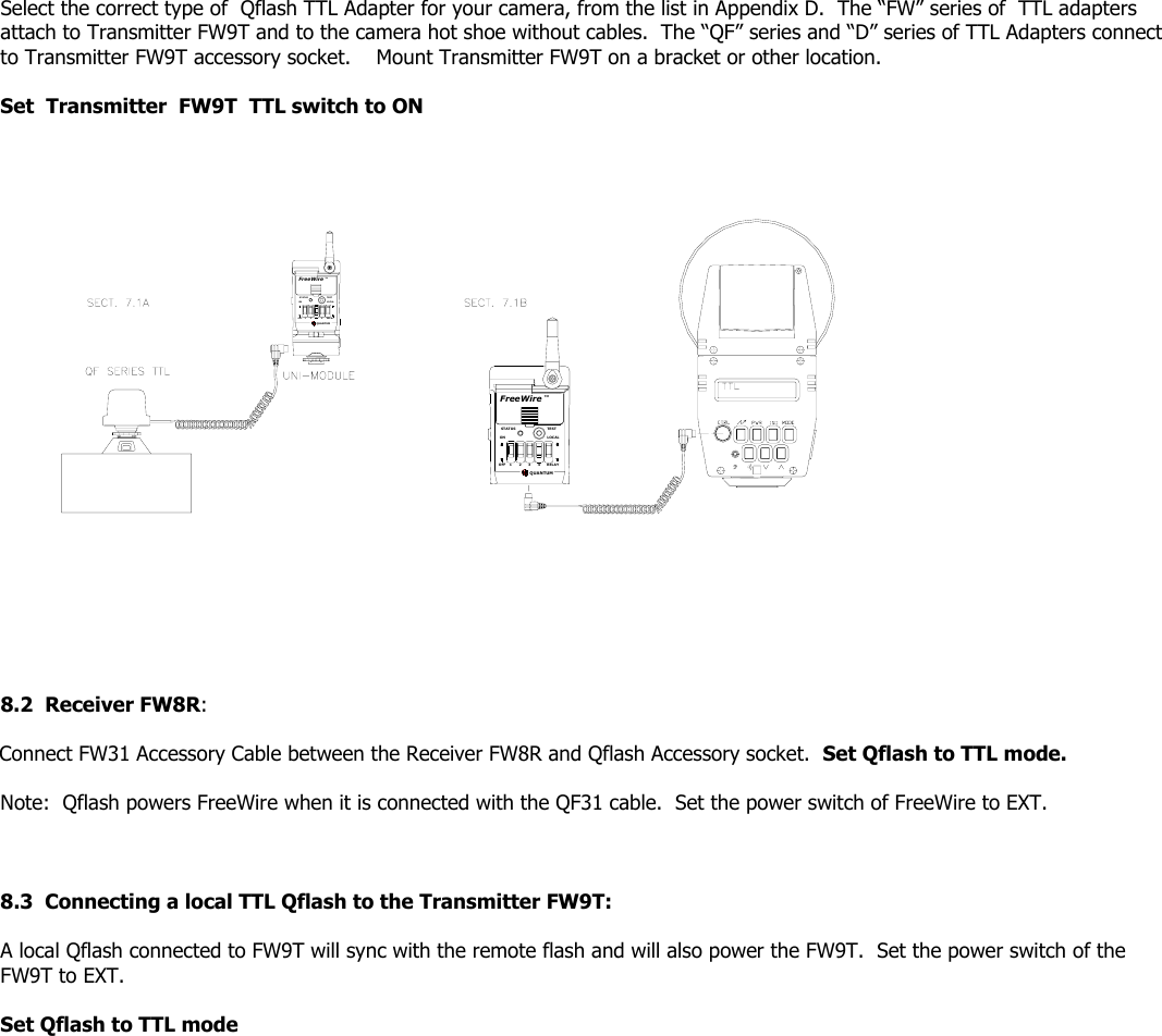 Select the correct type of  Qflash TTL Adapter for your camera, from the list in Appendix D.  The “FW” series of  TTL adapters attach to Transmitter FW9T and to the camera hot shoe without cables.  The “QF” series and “D” series of TTL Adapters connect to Transmitter FW9T accessory socket.    Mount Transmitter FW9T on a bracket or other location.  Set  Transmitter  FW9T  TTL switch to ON  FreeWireONOFF 1STATUSQUANTUMLOCAL42 3 RELAYTESTTMQUANTUMOFF 312 4RELAYFreeWireSTATU SONTESTLOCALTM               8.2  Receiver FW8R:     Connect FW31 Accessory Cable between the Receiver FW8R and Qflash Accessory socket.  Set Qflash to TTL mode.    Note:  Qflash powers FreeWire when it is connected with the QF31 cable.  Set the power switch of FreeWire to EXT.      8.3  Connecting a local TTL Qflash to the Transmitter FW9T:     A local Qflash connected to FW9T will sync with the remote flash and will also power the FW9T.  Set the power switch of the FW9T to EXT.  Set Qflash to TTL mode  