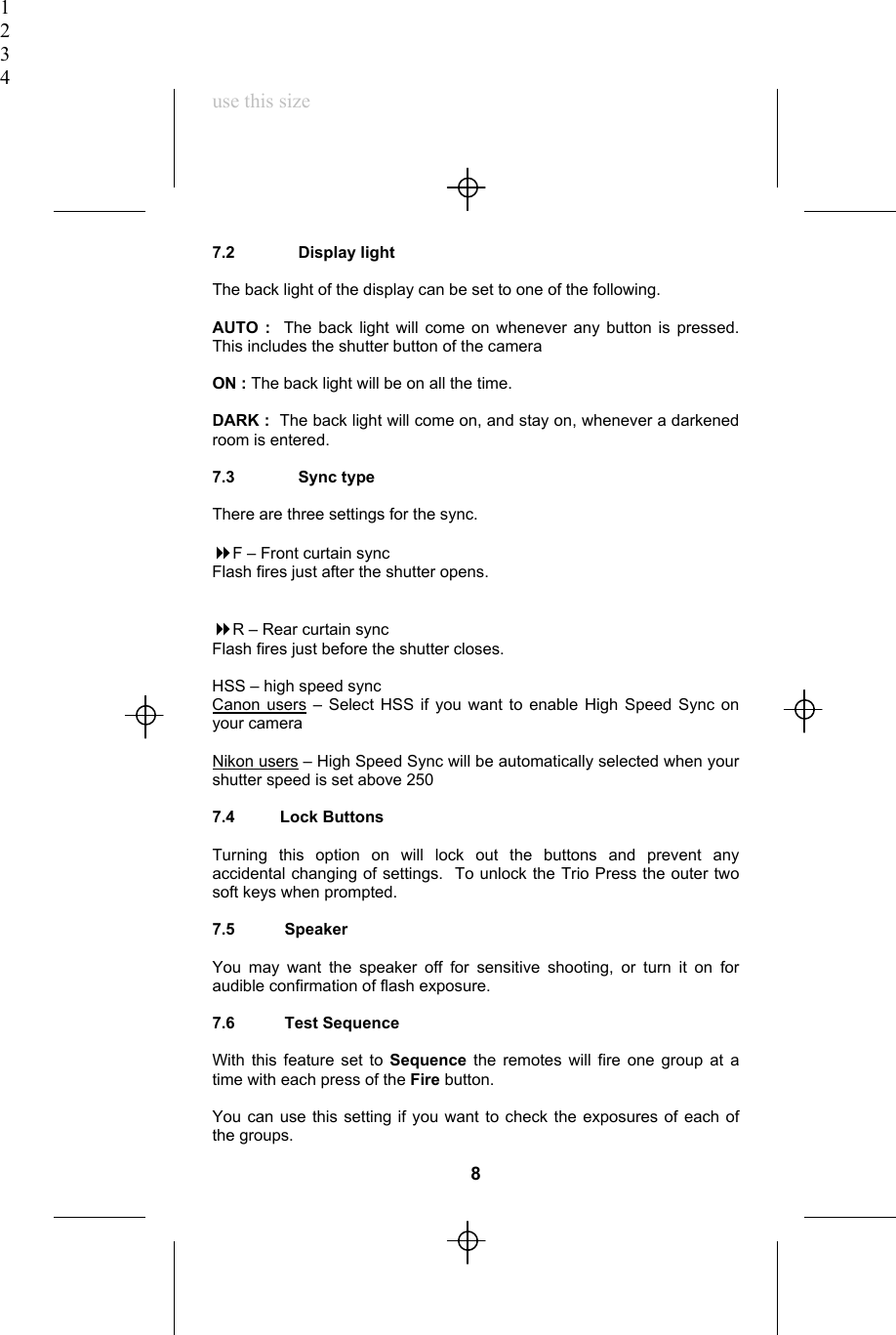 1234use this size7.2              Display lightThe back light of the display can be set to one of the following.AUTO :  The back light will come on whenever any button is pressed.This includes the shutter button of the cameraON : The back light will be on all the time.DARK :  The back light will come on, and stay on, whenever a darkenedroom is entered.7.3              Sync typeThere are three settings for the sync.F – Front curtain syncFlash fires just after the shutter opens.R – Rear curtain syncFlash fires just before the shutter closes.HSS – high speed syncCanon users – Select HSS if you want to enable High Speed Sync onyour cameraNikon users – High Speed Sync will be automatically selected when yourshutter speed is set above 2507.4          Lock ButtonsTurning this option on will lock out the buttons and prevent anyaccidental changing of settings.  To unlock the Trio Press the outer twosoft keys when prompted.7.5           SpeakerYou may want the speaker off for sensitive shooting, or turn it on foraudible confirmation of flash exposure.7.6           Test SequenceWith this feature set to Sequence the remotes will fire one group at atime with each press of the Fire button.You can use this setting if you want to check the exposures of each ofthe groups.8