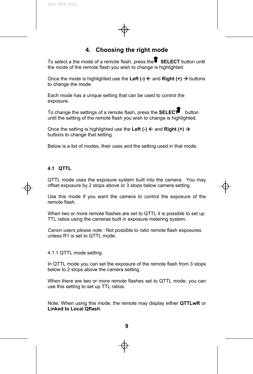 use this size4.   Choosing the right modeTo select a the mode of a remote flash, press the     SELECT button untilthe mode of the remote flash you wish to change is highlighted.Once the mode is highlighted use the Left (-) Å and Right (+) Æ buttonsto change the mode.Each mode has a unique setting that can be used to control theexposure.To change the settings of a remote flash, press the SELECT     buttonuntil the setting of the remote flash you wish to change is highlighted.Once the setting is highlighted use the Left (-) Å and Right (+) Æbuttons to change that setting.Below is a list of modes, their uses and the setting used in that mode.4.1   QTTLQTTL mode uses the exposure system built into the camera.  You mayoffset exposure by 2 stops above or 3 stops below camera setting.Use this mode if you want the camera to control the exposure of theremote flash.When two or more remote flashes are set to QTTL it is possible to set upTTL ratios using the cameras built in exposure metering system.Canon users please note : Not possible to ratio remote flash exposuresunless R1 is set to QTTL mode.4.1.1 QTTL mode settingIn QTTL mode you can set the exposure of the remote flash from 3 stopsbelow to 2 stops above the camera setting.When there are two or more remote flashes set to QTTL mode, you canuse this setting to set up TTL ratios.Note: When using this mode, the remote may display either QTTLwR orLinked to Local Qflash.9
