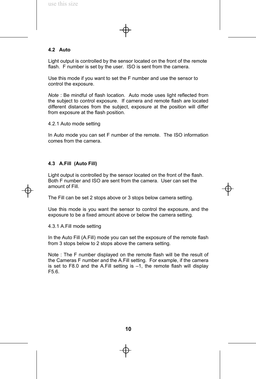 use this size4.2   AutoLight output is controlled by the sensor located on the front of the remoteflash.  F number is set by the user.  ISO is sent from the camera.Use this mode if you want to set the F number and use the sensor tocontrol the exposure.Note : Be mindful of flash location.  Auto mode uses light reflected fromthe subject to control exposure.  If camera and remote flash are locateddifferent distances from the subject, exposure at the position will differfrom exposure at the flash position.4.2.1 Auto mode settingIn Auto mode you can set F number of the remote.  The ISO informationcomes from the camera.4.3   A.Fill  (Auto Fill)Light output is controlled by the sensor located on the front of the flash.Both F number and ISO are sent from the camera.  User can set theamount of Fill.The Fill can be set 2 stops above or 3 stops below camera setting.Use this mode is you want the sensor to control the exposure, and theexposure to be a fixed amount above or below the camera setting.4.3.1 A.Fill mode settingIn the Auto Fill (A.Fill) mode you can set the exposure of the remote flashfrom 3 stops below to 2 stops above the camera setting.Note : The F number displayed on the remote flash will be the result ofthe Cameras F number and the A.Fill setting.  For example, if the camerais set to F8.0 and the A.Fill setting is –1, the remote flash will displayF5.6.10