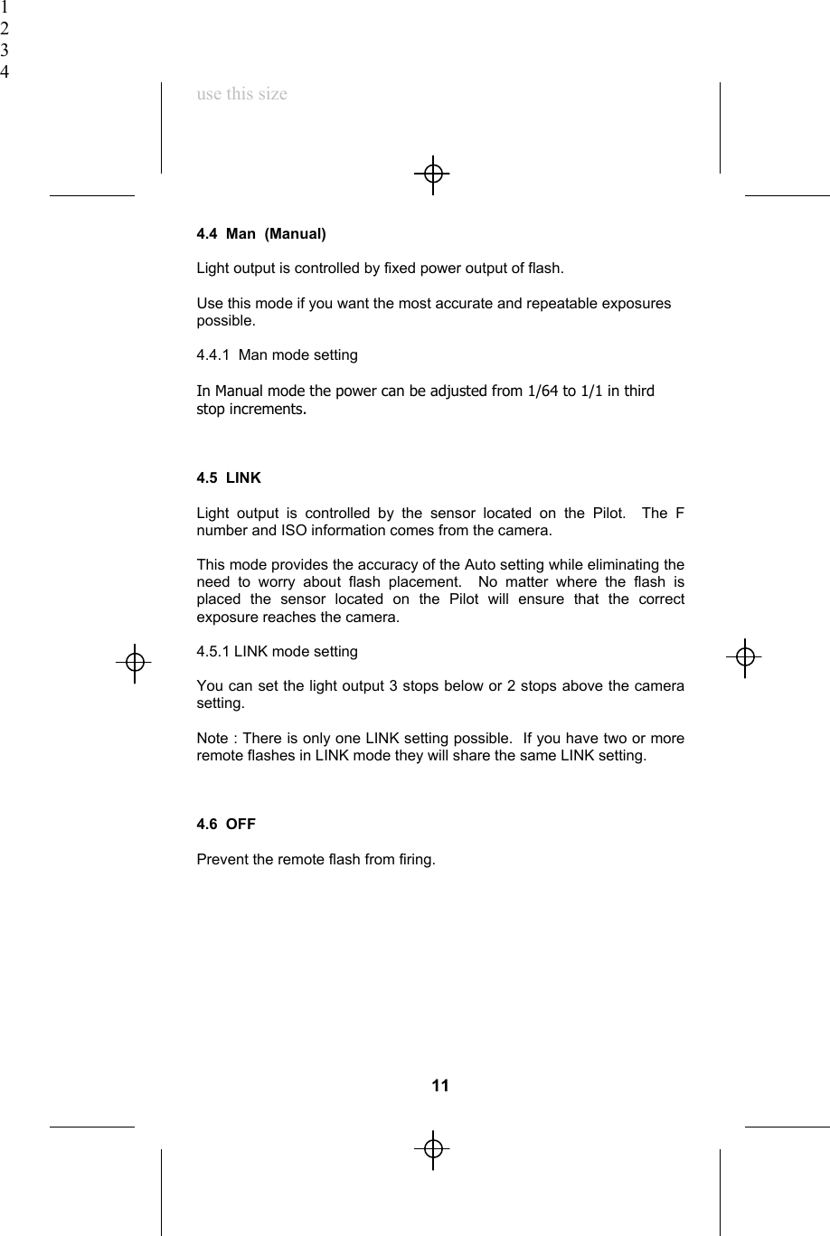 1234use this size4.4  Man (Manual)Light output is controlled by fixed power output of flash.Use this mode if you want the most accurate and repeatable exposurespossible.4.4.1  Man mode settingIn Manual mode the power can be adjusted from 1/64 to 1/1 in thirdstop increments.4.5  LINKLight output is controlled by the sensor located on the Pilot.  The Fnumber and ISO information comes from the camera.This mode provides the accuracy of the Auto setting while eliminating theneed to worry about flash placement.  No matter where the flash isplaced the sensor located on the Pilot will ensure that the correctexposure reaches the camera.4.5.1 LINK mode settingYou can set the light output 3 stops below or 2 stops above the camerasetting.Note : There is only one LINK setting possible.  If you have two or moreremote flashes in LINK mode they will share the same LINK setting.4.6  OFFPrevent the remote flash from firing.11