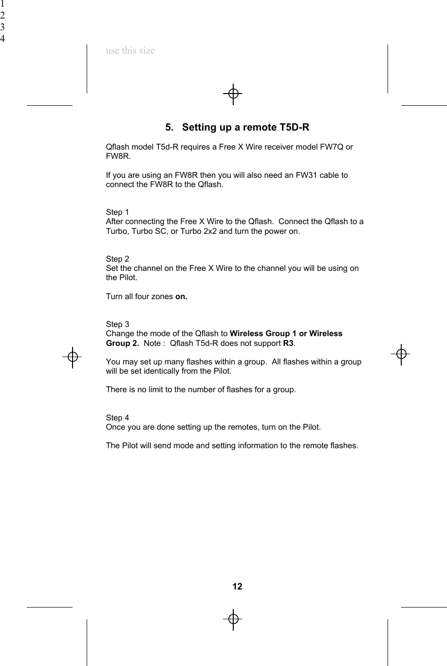 1234use this size5.   Setting up a remote T5D-RQflash model T5d-R requires a Free X Wire receiver model FW7Q orFW8R.If you are using an FW8R then you will also need an FW31 cable toconnect the FW8R to the Qflash.Step 1After connecting the Free X Wire to the Qflash.  Connect the Qflash to aTurbo, Turbo SC, or Turbo 2x2 and turn the power on.Step 2Set the channel on the Free X Wire to the channel you will be using onthe Pilot.Turn all four zones on.Step 3Change the mode of the Qflash to Wireless Group 1 or WirelessGroup 2.  Note :  Qflash T5d-R does not support R3.You may set up many flashes within a group.  All flashes within a groupwill be set identically from the Pilot.There is no limit to the number of flashes for a group.Step 4Once you are done setting up the remotes, turn on the Pilot.The Pilot will send mode and setting information to the remote flashes.12