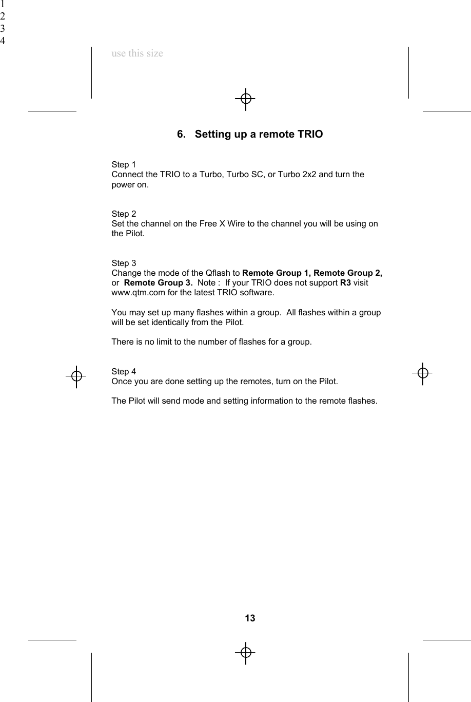 1234use this size6.   Setting up a remote TRIOStep 1Connect the TRIO to a Turbo, Turbo SC, or Turbo 2x2 and turn thepower on.Step 2Set the channel on the Free X Wire to the channel you will be using onthe Pilot.Step 3Change the mode of the Qflash to Remote Group 1, Remote Group 2,or  Remote Group 3.  Note :  If your TRIO does not support R3 visitwww.qtm.com for the latest TRIO software.You may set up many flashes within a group.  All flashes within a groupwill be set identically from the Pilot.There is no limit to the number of flashes for a group.Step 4Once you are done setting up the remotes, turn on the Pilot.The Pilot will send mode and setting information to the remote flashes.13