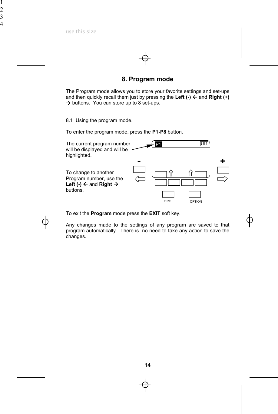1234use this size8. Program modeThe Program mode allows you to store your favorite settings and set-upsand then quickly recall them just by pressing the Left (-) Å and Right (+)Æ buttons.  You can store up to 8 set-ups.8.1  Using the program mode.To enter the program mode, press the P1-P8 button.The current program numberwill be displayed and will behighlighted.To change to anotherProgram number, use theLeft (-) Å and Right Æbuttons.To exit the Program mode press the EXIT soft key.Any changes made to the settings of any program are saved to thatprogram automatically.  There is  no need to take any action to save thechanges.14R1   MAN        1/8R2   AUTO      F5.6 7R3   AFILL      +1 3EXIT            SELECT            CH. 7   P1      F5.6 7   ISO 200OPTIONFIREP1+-