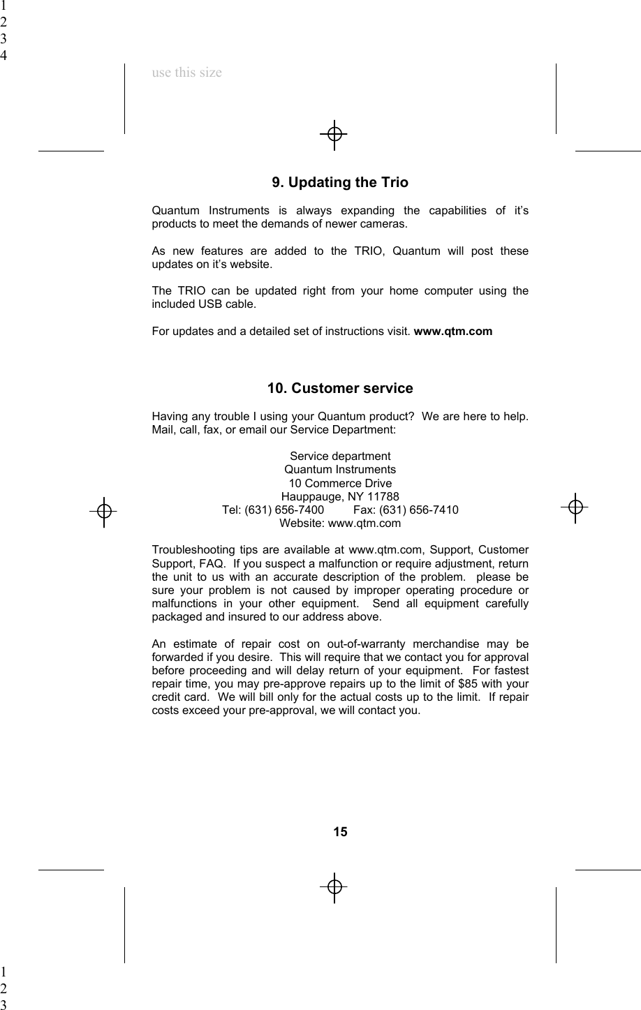 1234use this size9. Updating the TrioQuantum Instruments is always expanding the capabilities of it’sproducts to meet the demands of newer cameras.As new features are added to the TRIO, Quantum will post theseupdates on it’s website.The TRIO can be updated right from your home computer using theincluded USB cable.For updates and a detailed set of instructions visit. www.qtm.com10. Customer serviceHaving any trouble I using your Quantum product?  We are here to help.Mail, call, fax, or email our Service Department:Service departmentQuantum Instruments10 Commerce DriveHauppauge, NY 11788Tel: (631) 656-7400         Fax: (631) 656-7410Website: www.qtm.comTroubleshooting tips are available at www.qtm.com, Support, CustomerSupport, FAQ.  If you suspect a malfunction or require adjustment, returnthe unit to us with an accurate description of the problem.  please besure your problem is not caused by improper operating procedure ormalfunctions in your other equipment.  Send all equipment carefullypackaged and insured to our address above.An estimate of repair cost on out-of-warranty merchandise may beforwarded if you desire.  This will require that we contact you for approvalbefore proceeding and will delay return of your equipment.  For fastestrepair time, you may pre-approve repairs up to the limit of $85 with yourcredit card.  We will bill only for the actual costs up to the limit.  If repaircosts exceed your pre-approval, we will contact you.15123