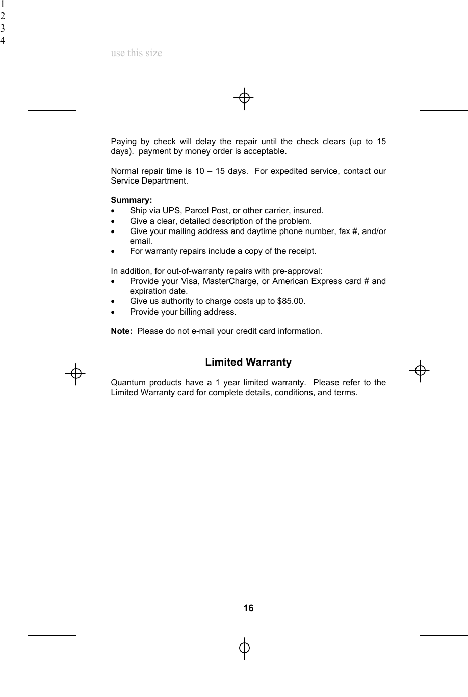 1234use this sizePaying by check will delay the repair until the check clears (up to 15days).  payment by money order is acceptable.Normal repair time is 10 – 15 days.  For expedited service, contact ourService Department.Summary:•  Ship via UPS, Parcel Post, or other carrier, insured.•  Give a clear, detailed description of the problem.•  Give your mailing address and daytime phone number, fax #, and/oremail.•  For warranty repairs include a copy of the receipt.In addition, for out-of-warranty repairs with pre-approval:•  Provide your Visa, MasterCharge, or American Express card # andexpiration date.•  Give us authority to charge costs up to $85.00.•  Provide your billing address.Note:  Please do not e-mail your credit card information.Limited WarrantyQuantum products have a 1 year limited warranty.  Please refer to theLimited Warranty card for complete details, conditions, and terms.16