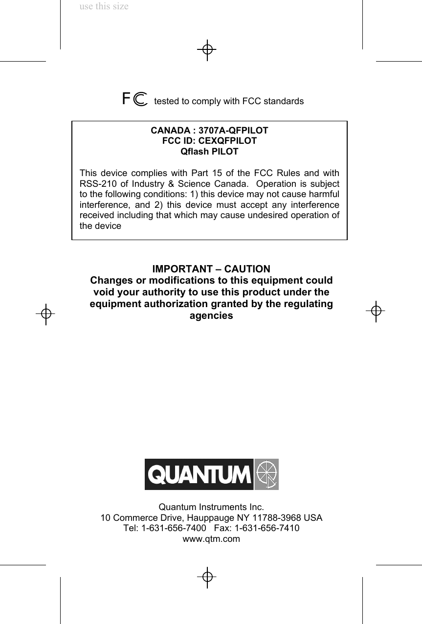 use this size F      tested to comply with FCC standardsIMPORTANT – CAUTIONChanges or modifications to this equipment couldvoid your authority to use this product under theequipment authorization granted by the regulatingagenciesQuantum Instruments Inc.10 Commerce Drive, Hauppauge NY 11788-3968 USATel: 1-631-656-7400   Fax: 1-631-656-7410www.qtm.comCANADA : 3707A-QFPILOTFCC ID: CEXQFPILOTQflash PILOTThis device complies with Part 15 of the FCC Rules and withRSS-210 of Industry &amp; Science Canada.  Operation is subjectto the following conditions: 1) this device may not cause harmfulinterference, and 2) this device must accept any interferencereceived including that which may cause undesired operation ofthe device