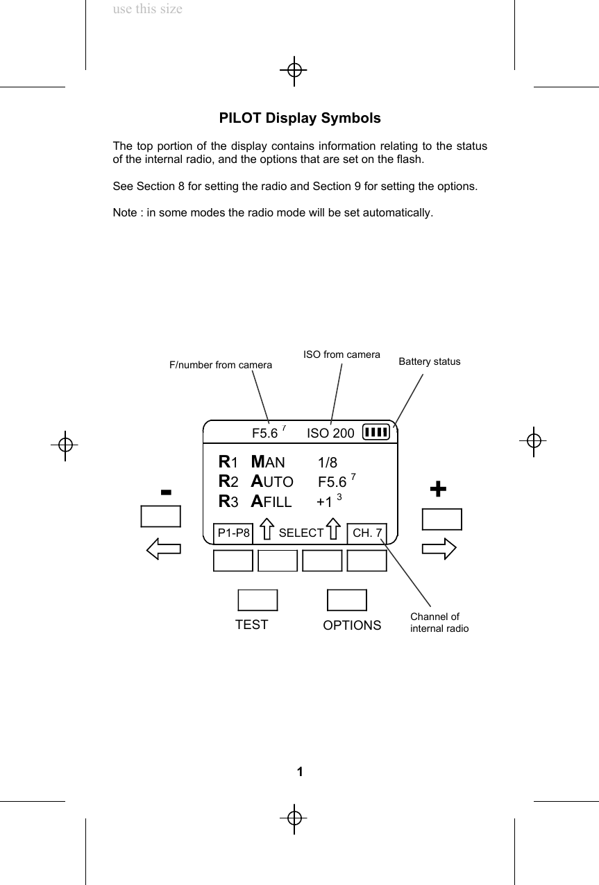 use this sizePILOT Display SymbolsThe top portion of the display contains information relating to the statusof the internal radio, and the options that are set on the flash.See Section 8 for setting the radio and Section 9 for setting the options.Note : in some modes the radio mode will be set automatically.1R1   MAN        1/8R2   AUTO      F5.6 7R3   AFILL      +1 3P1-P8         SELECT         CH. 7           F5.6 7     ISO 200OPTIONSTESTISO from camera+-F/number from camera Battery statusChannel ofinternal radio