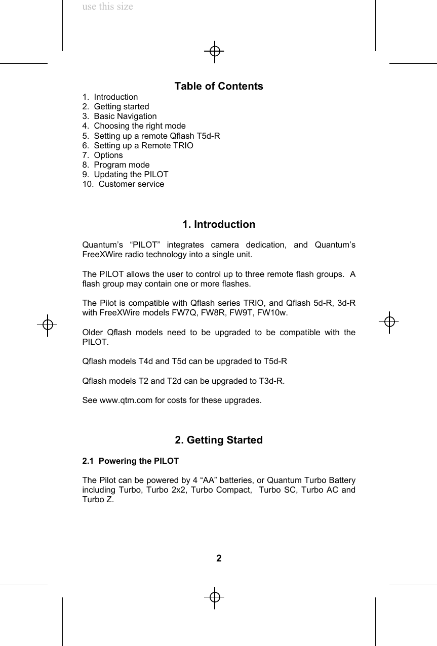 use this sizeTable of Contents1.  Introduction2.  Getting started3.  Basic Navigation4.  Choosing the right mode5.  Setting up a remote Qflash T5d-R6.  Setting up a Remote TRIO7.  Options8.  Program mode9.  Updating the PILOT10.  Customer service1. IntroductionQuantum’s “PILOT” integrates camera dedication, and Quantum’sFreeXWire radio technology into a single unit.The PILOT allows the user to control up to three remote flash groups.  Aflash group may contain one or more flashes.The Pilot is compatible with Qflash series TRIO, and Qflash 5d-R, 3d-Rwith FreeXWire models FW7Q, FW8R, FW9T, FW10w.Older Qflash models need to be upgraded to be compatible with thePILOT.Qflash models T4d and T5d can be upgraded to T5d-RQflash models T2 and T2d can be upgraded to T3d-R.See www.qtm.com for costs for these upgrades.2. Getting Started2.1  Powering the PILOTThe Pilot can be powered by 4 “AA” batteries, or Quantum Turbo Batteryincluding Turbo, Turbo 2x2, Turbo Compact,  Turbo SC, Turbo AC andTurbo Z.2
