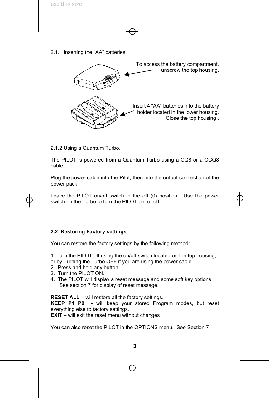 use this size2.1.1 Inserting the “AA” batteriesTo access the battery compartment,unscrew the top housing.Insert 4 “AA” batteries into the batteryholder located in the lower housing.Close the top housing .2.1.2 Using a Quantum Turbo.The PILOT is powered from a Quantum Turbo using a CQ8 or a CCQ8cable.Plug the power cable into the Pilot, then into the output connection of thepower pack.Leave the PILOT on/off switch in the off (0) position.  Use the powerswitch on the Turbo to turn the PILOT on  or off.2.2  Restoring Factory settingsYou can restore the factory settings by the following method:1. Turn the PILOT off using the on/off switch located on the top housing,or by Turning the Turbo OFF if you are using the power cable.2.  Press and hold any button3.  Turn the PILOT ON.4.  The PILOT will display a reset message and some soft key options      See section 7 for display of reset message.RESET ALL  - will restore all the factory settings.KEEP P1 P8  - will keep your stored Program modes, but reseteverything else to factory settings.EXIT – will exit the reset menu without changesYou can also reset the PILOT in the OPTIONS menu.  See Section 73