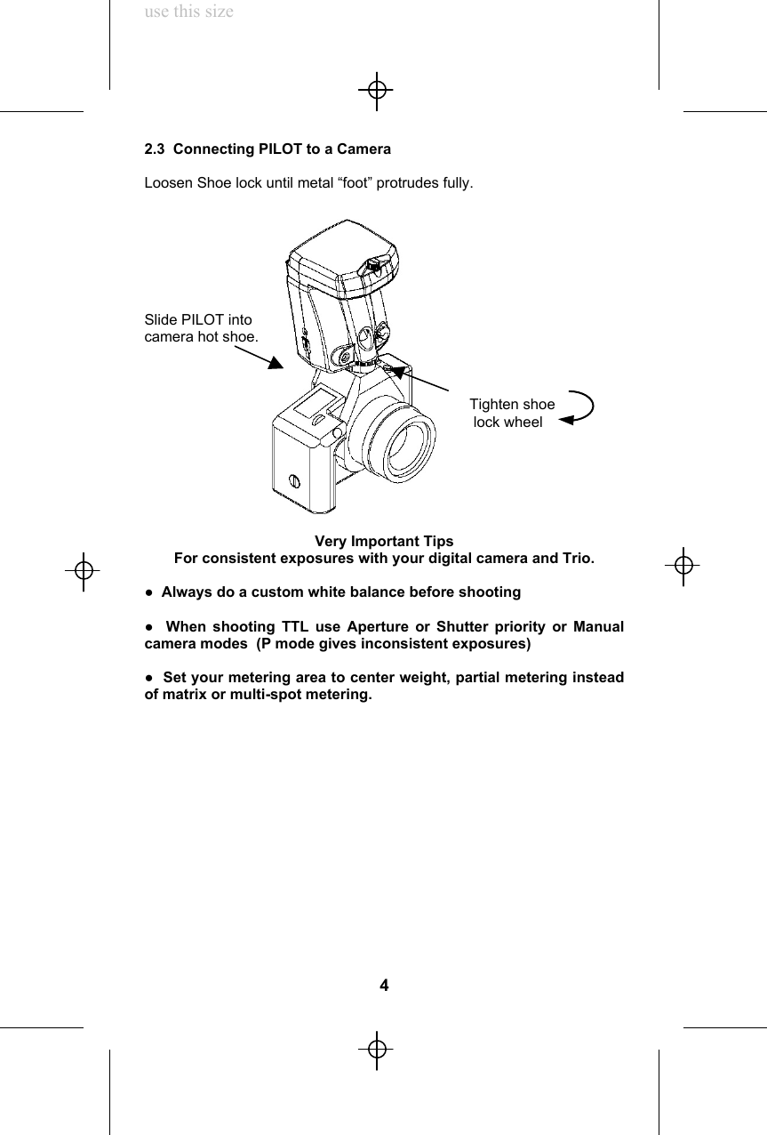 use this size2.3  Connecting PILOT to a CameraLoosen Shoe lock until metal “foot” protrudes fully.Slide PILOT intocamera hot shoe.                                                                               Tighten shoe                                                                                lock wheelVery Important TipsFor consistent exposures with your digital camera and Trio.●  Always do a custom white balance before shooting●  When shooting TTL use Aperture or Shutter priority or Manualcamera modes  (P mode gives inconsistent exposures)●  Set your metering area to center weight, partial metering insteadof matrix or multi-spot metering.4