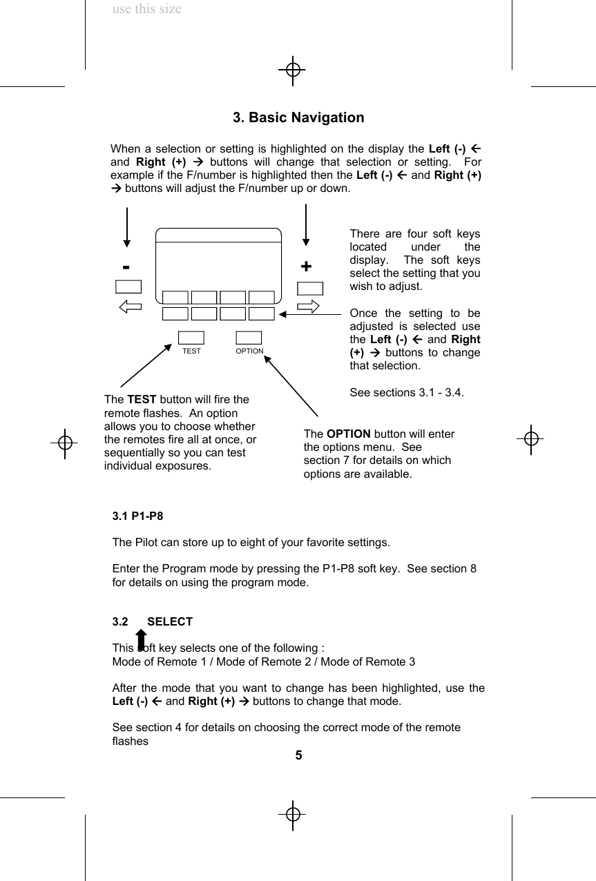 use this size3. Basic Navigation3.1 P1-P8The Pilot can store up to eight of your favorite settings.Enter the Program mode by pressing the P1-P8 soft key.  See section 8for details on using the program mode.3.2      SELECTThis soft key selects one of the following :Mode of Remote 1 / Mode of Remote 2 / Mode of Remote 3After the mode that you want to change has been highlighted, use theLeft (-) Å and Right (+) Æ buttons to change that mode.See section 4 for details on choosing the correct mode of the remoteflashes5When a selection or setting is highlighted on the display the Left (-) Åand  Right (+) Æ buttons will change that selection or setting.  Forexample if the F/number is highlighted then the Left (-) Å and Right (+)Æ buttons will adjust the F/number up or down.The TEST button will fire theremote flashes.  An optionallows you to choose whetherthe remotes fire all at once, orsequentially so you can testindividual exposures.There are four soft keyslocated under thedisplay.  The soft keysselect the setting that youwish to adjust.Once the setting to beadjusted is selected usethe Left (-) Å and Right(+)  Æbuttons to changethat selection.See sections 3.1 - 3.4.The OPTION button will enterthe options menu.  Seesection 7 for details on whichoptions are available.TEST OPTION+-