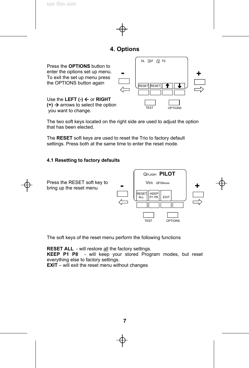 use this size4. OptionsPress the OPTIONS button toenter the options set up menu.To exit the set up menu pressthe OPTIONS button againUse the LEFT (-) Å or RIGHT(+) Æ arrows to select the option you want to change.The two soft keys located on the right side are used to adjust the optionthat has been elected.The RESET soft keys are used to reset the Trio to factory defaultsettings. Press both at the same time to enter the reset mode.4.1 Resetting to factory defaultsPress the RESET soft key tobring up the reset menuThe soft keys of the reset menu perform the following functionsRESET ALL  - will restore all the factory settings.KEEP P1 P8  - will keep your stored Program modes, but reseteverything else to factory settings.EXIT – will exit the reset menu without changes7TEST OPTIONSRESET RESET+-DL        F          TSQFLASH  PILOT VER.   QF09xxxxRESET    KEEP  ALL       P1 P8      EXITTEST OPTIONS+-