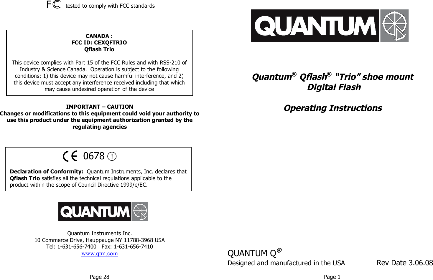              F      tested to comply with FCC standards               IMPORTANT – CAUTION Changes or modifications to this equipment could void your authority to use this product under the equipment authorization granted by the regulating agencies                Quantum Instruments Inc. 10 Commerce Drive, Hauppauge NY 11788-3968 USA Tel: 1-631-656-7400   Fax: 1-631-656-7410 www.qtm.com                    Quantum® Qflash® “Trio” shoe mount  Digital Flash  Operating Instructions              QUANTUM Q® Designed and manufactured in the USA               Rev Date 3.06.08  Page 28  Page 1   0678  !  Declaration of Conformity:  Quantum Instruments, Inc. declares that Qflash Trio satisfies all the technical regulations applicable to the product within the scope of Council Directive 1999/e/EC. CANADA : FCC ID: CEXQFTRIO Qflash Trio  This device complies with Part 15 of the FCC Rules and with RSS-210 of Industry &amp; Science Canada.  Operation is subject to the following conditions: 1) this device may not cause harmful interference, and 2) this device must accept any interference received including that which may cause undesired operation of the device 