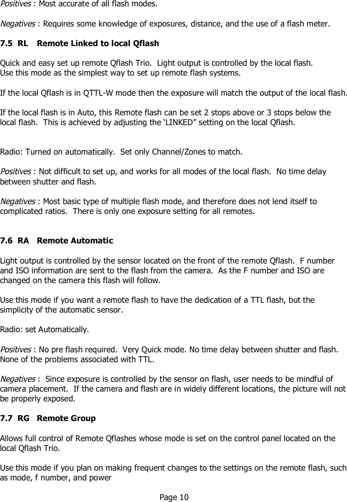   Positives : Most accurate of all flash modes.   Negatives : Requires some knowledge of exposures, distance, and the use of a flash meter.  7.5  RL  Remote Linked to local Qflash  Quick and easy set up remote Qflash Trio.  Light output is controlled by the local flash. Use this mode as the simplest way to set up remote flash systems.  If the local Qflash is in QTTL-W mode then the exposure will match the output of the local flash.  If the local flash is in Auto, this Remote flash can be set 2 stops above or 3 stops below the local flash.  This is achieved by adjusting the ‘LINKED” setting on the local Qflash.   Radio: Turned on automatically.  Set only Channel/Zones to match.  Positives : Not difficult to set up, and works for all modes of the local flash.  No time delay between shutter and flash.  Negatives : Most basic type of multiple flash mode, and therefore does not lend itself to complicated ratios.  There is only one exposure setting for all remotes.   7.6  RA  Remote Automatic   Light output is controlled by the sensor located on the front of the remote Qflash.  F number and ISO information are sent to the flash from the camera.  As the F number and ISO are changed on the camera this flash will follow.  Use this mode if you want a remote flash to have the dedication of a TTL flash, but the simplicity of the automatic sensor.  Radio: set Automatically.  Positives : No pre flash required.  Very Quick mode. No time delay between shutter and flash.  None of the problems associated with TTL.  Negatives :  Since exposure is controlled by the sensor on flash, user needs to be mindful of camera placement.  If the camera and flash are in widely different locations, the picture will not be properly exposed.  7.7  RG  Remote Group  Allows full control of Remote Qflashes whose mode is set on the control panel located on the local Qflash Trio.  Use this mode if you plan on making frequent changes to the settings on the remote flash, such as mode, f number, and power    Page 10     