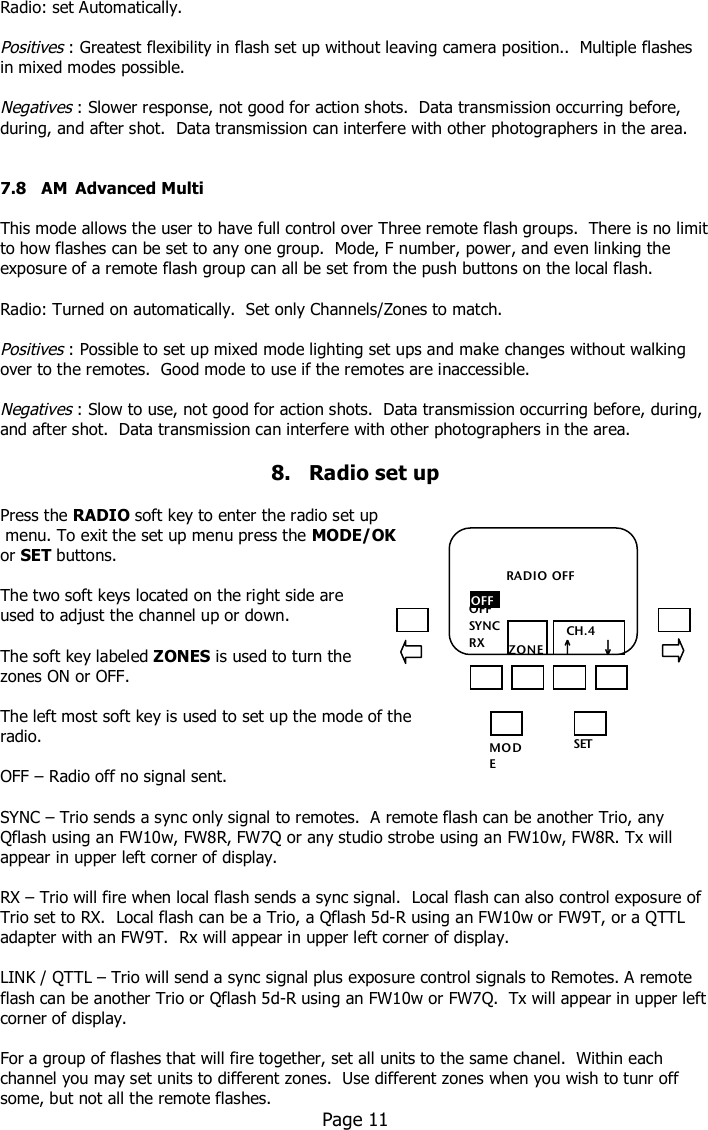     Radio: set Automatically.  Positives : Greatest flexibility in flash set up without leaving camera position..  Multiple flashes in mixed modes possible.  Negatives : Slower response, not good for action shots.  Data transmission occurring before, during, and after shot.  Data transmission can interfere with other photographers in the area.   7.8   AM  Advanced Multi  This mode allows the user to have full control over Three remote flash groups.  There is no limit to how flashes can be set to any one group.  Mode, F number, power, and even linking the exposure of a remote flash group can all be set from the push buttons on the local flash.  Radio: Turned on automatically.  Set only Channels/Zones to match.  Positives : Possible to set up mixed mode lighting set ups and make changes without walking over to the remotes.  Good mode to use if the remotes are inaccessible.   Negatives : Slow to use, not good for action shots.  Data transmission occurring before, during, and after shot.  Data transmission can interfere with other photographers in the area.  8.   Radio set up  Press the RADIO soft key to enter the radio set up  menu. To exit the set up menu press the MODE/OK or SET buttons.  The two soft keys located on the right side are  used to adjust the channel up or down.  The soft key labeled ZONES is used to turn the zones ON or OFF.  The left most soft key is used to set up the mode of the radio.  OFF – Radio off no signal sent.  SYNC – Trio sends a sync only signal to remotes.  A remote flash can be another Trio, any Qflash using an FW10w, FW8R, FW7Q or any studio strobe using an FW10w, FW8R. Tx will appear in upper left corner of display.  RX – Trio will fire when local flash sends a sync signal.  Local flash can also control exposure of Trio set to RX.  Local flash can be a Trio, a Qflash 5d-R using an FW10w or FW9T, or a QTTL adapter with an FW9T.  Rx will appear in upper left corner of display.  LINK / QTTL – Trio will send a sync signal plus exposure control signals to Remotes. A remote flash can be another Trio or Qflash 5d-R using an FW10w or FW7Q.  Tx will appear in upper left corner of display.  For a group of flashes that will fire together, set all units to the same chanel.  Within each channel you may set units to different zones.  Use different zones when you wish to tunr off some, but not all the remote flashes.   Page 11   MO DE /OK SET             RADIO OFF  OFF SYNC RX LINK  ZONES    CH.4   ↑       ↓ OFF 