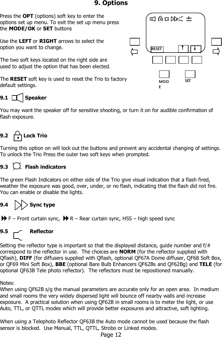   9. Options  Press the OPT (options) soft key to enter the options set up menu. To exit the set up menu press  the MODE/OK or SET buttons  Use the LEFT or RIGHT arrows to select the option you want to change.  The two soft keys located on the right side are  used to adjust the option that has been elected.  The RESET soft key is used to reset the Trio to factory default settings.  9.1           Speaker  You may want the speaker off for sensitive shooting, or turn it on for audible confirmation of flash exposure.     9.2          Lock Trio  Turning this option on will lock out the buttons and prevent any accidental changing of settings.  To unlock the Trio Press the outer two soft keys when prompted.  9.3           Flash indicators  The green Flash Indicators on either side of the Trio give visual indication that a flash fired, weather the exposure was good, over, under, or no flash, indicating that the flash did not fire.  You can enable or disable the lights.  9.4              Sync type  F – Front curtain sync, R – Rear curtain sync, HSS – high speed sync  9.5              Reflector  Setting the reflector type is important so that the displayed distance, guide number and f/# correspond to the reflector in use.  The choices are NORM (for the reflector supplied with Qflash), DIFF (for diffusers supplied with Qflash, optional QF67A Dome diffuser, QF68 Soft Box, or QF69 Mini Soft Box), BBE (optional Bare Bulb Enhancers QF62Bs and QF62Bg) and TELE (for optional QF63B Tele photo reflector).  The reflectors must be repositioned manually.  Notes:   When using QF62B s/g the manual parameters are accurate only for an open area.  In medium and small rooms the very widely dispersed light will bounce off nearby walls and increase exposure.  A practical solution when using QF62B in small rooms is to meter the light, or use Auto, TTL, or QTTL modes which will provide better exposures and attractive, soft lighting.    When using a Telephoto Reflector QF63B the Auto mode cannot be used because the flash sensor is blocked.  Use Manual, TTL, QTTL, Strobo or Linked modes.   Page 12     MO DE /OK SET                  F/M   RESET   ↓   ↑      