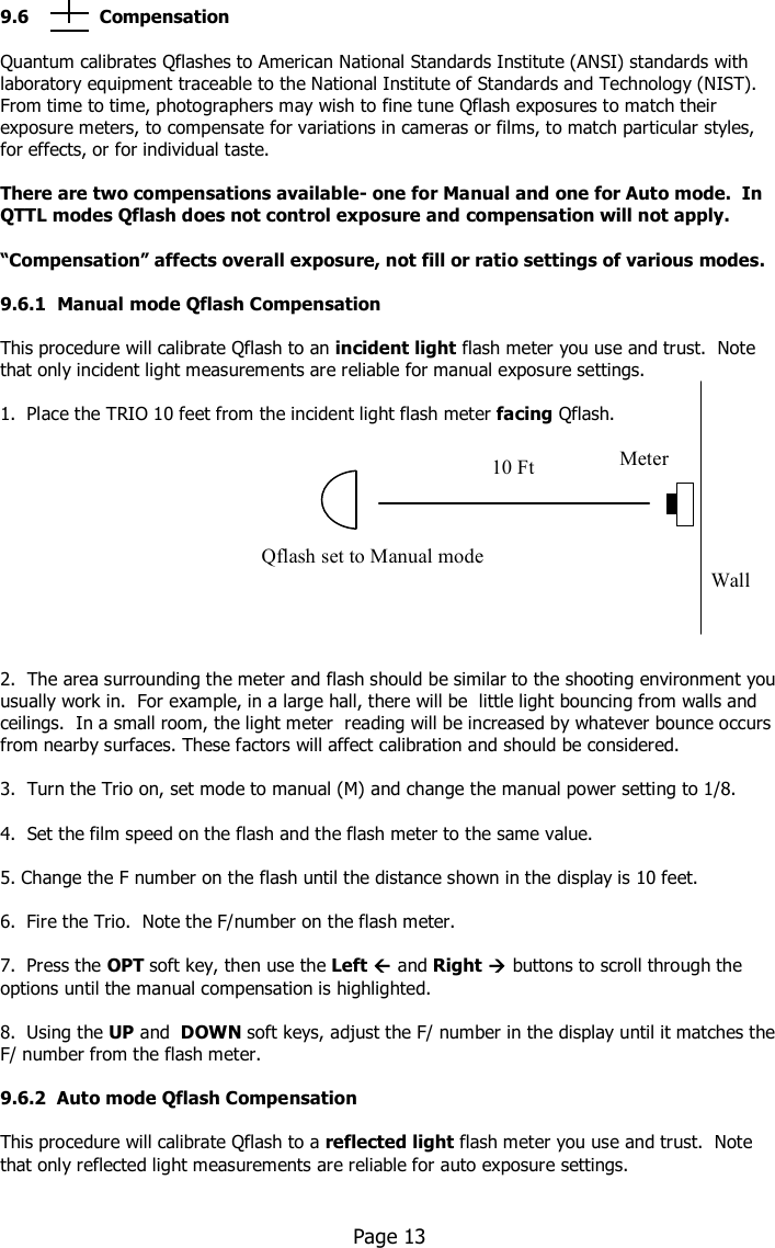    9.6             Compensation  Quantum calibrates Qflashes to American National Standards Institute (ANSI) standards with laboratory equipment traceable to the National Institute of Standards and Technology (NIST).  From time to time, photographers may wish to fine tune Qflash exposures to match their exposure meters, to compensate for variations in cameras or films, to match particular styles, for effects, or for individual taste.  There are two compensations available- one for Manual and one for Auto mode.  In QTTL modes Qflash does not control exposure and compensation will not apply.   “Compensation” affects overall exposure, not fill or ratio settings of various modes.  9.6.1  Manual mode Qflash Compensation  This procedure will calibrate Qflash to an incident light flash meter you use and trust.  Note that only incident light measurements are reliable for manual exposure settings.  1.  Place the TRIO 10 feet from the incident light flash meter facing Qflash.              2.  The area surrounding the meter and flash should be similar to the shooting environment you usually work in.  For example, in a large hall, there will be  little light bouncing from walls and ceilings.  In a small room, the light meter  reading will be increased by whatever bounce occurs from nearby surfaces. These factors will affect calibration and should be considered.  3.  Turn the Trio on, set mode to manual (M) and change the manual power setting to 1/8.  4.  Set the film speed on the flash and the flash meter to the same value.  5. Change the F number on the flash until the distance shown in the display is 10 feet.  6.  Fire the Trio.  Note the F/number on the flash meter.   7.  Press the OPT soft key, then use the Left  and Right  buttons to scroll through the options until the manual compensation is highlighted.  8.  Using the UP and  DOWN soft keys, adjust the F/ number in the display until it matches the F/ number from the flash meter.   9.6.2  Auto mode Qflash Compensation  This procedure will calibrate Qflash to a reflected light flash meter you use and trust.  Note that only reflected light measurements are reliable for auto exposure settings.         Page 13   Qflash set to Manual mode Wall Meter 10 Ft 