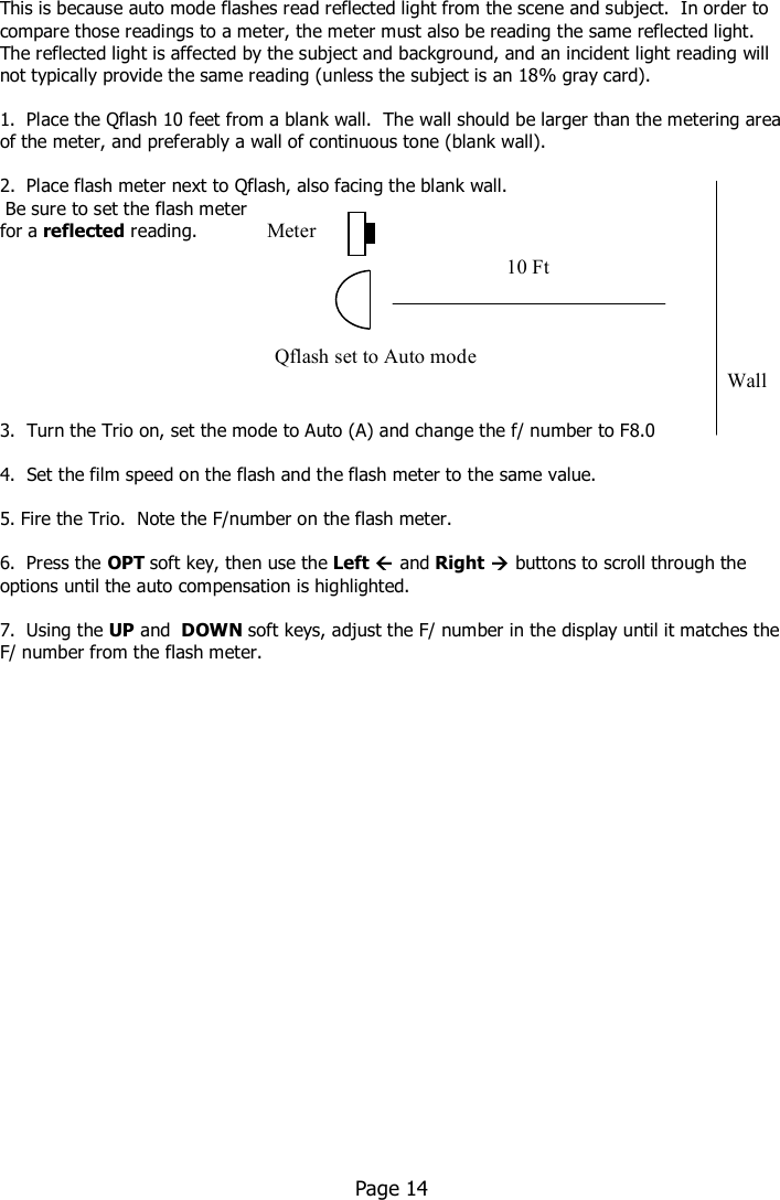    This is because auto mode flashes read reflected light from the scene and subject.  In order to compare those readings to a meter, the meter must also be reading the same reflected light.  The reflected light is affected by the subject and background, and an incident light reading will not typically provide the same reading (unless the subject is an 18% gray card).  1.  Place the Qflash 10 feet from a blank wall.  The wall should be larger than the metering area of the meter, and preferably a wall of continuous tone (blank wall).  2.  Place flash meter next to Qflash, also facing the blank wall.   Be sure to set the flash meter  for a reflected reading.          3.  Turn the Trio on, set the mode to Auto (A) and change the f/ number to F8.0  4.  Set the film speed on the flash and the flash meter to the same value.  5. Fire the Trio.  Note the F/number on the flash meter.   6.  Press the OPT soft key, then use the Left  and Right  buttons to scroll through the options until the auto compensation is highlighted.  7.  Using the UP and  DOWN soft keys, adjust the F/ number in the display until it matches the F/ number from the flash meter.                           Page 14     Qflash set to Auto mode Wall Meter 10 Ft 