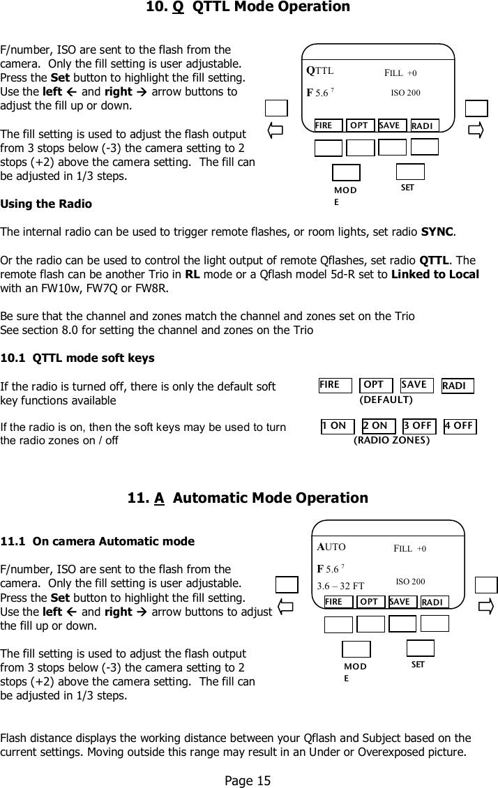    10. Q  QTTL Mode Operation    F/number, ISO are sent to the flash from the  camera.  Only the fill setting is user adjustable.   Press the Set button to highlight the fill setting.  Use the left  and right  arrow buttons to  adjust the fill up or down.  The fill setting is used to adjust the flash output  from 3 stops below (-3) the camera setting to 2  stops (+2) above the camera setting.  The fill can be adjusted in 1/3 steps.  Using the Radio  The internal radio can be used to trigger remote flashes, or room lights, set radio SYNC.    Or the radio can be used to control the light output of remote Qflashes, set radio QTTL. The remote flash can be another Trio in RL mode or a Qflash model 5d-R set to Linked to Local with an FW10w, FW7Q or FW8R.    Be sure that the channel and zones match the channel and zones set on the Trio See section 8.0 for setting the channel and zones on the Trio  10.1  QTTL mode soft keys  If the radio is turned off, there is only the default soft  key functions available   If the radio is on, then the soft keys may be used to turn  the radio zones on / off    11. A  Automatic Mode Operation   11.1  On camera Automatic mode  F/number, ISO are sent to the flash from the  camera.  Only the fill setting is user adjustable.   Press the Set button to highlight the fill setting.  Use the left  and right  arrow buttons to adjust  the fill up or down.  The fill setting is used to adjust the flash output  from 3 stops below (-3) the camera setting to 2  stops (+2) above the camera setting.  The fill can  be adjusted in 1/3 steps.   Flash distance displays the working distance between your Qflash and Subject based on the current settings. Moving outside this range may result in an Under or Overexposed picture.    Page 15  MO DE /OK SET FIRE  OPT SAVE RADIO QTTL F 5.6 7  FILL  +0 ISO 200 FIRE  OPT SAVE RADIO    (DEFAULT) 1 ON 2 ON 3 OFF 4 OFF (RADIO ZONES) MO DE /OK SET FIRE  OPT SAVE RADIO AUTO F 5.6 7  ISO 200 3.6 – 32 FT  FILL  +0 