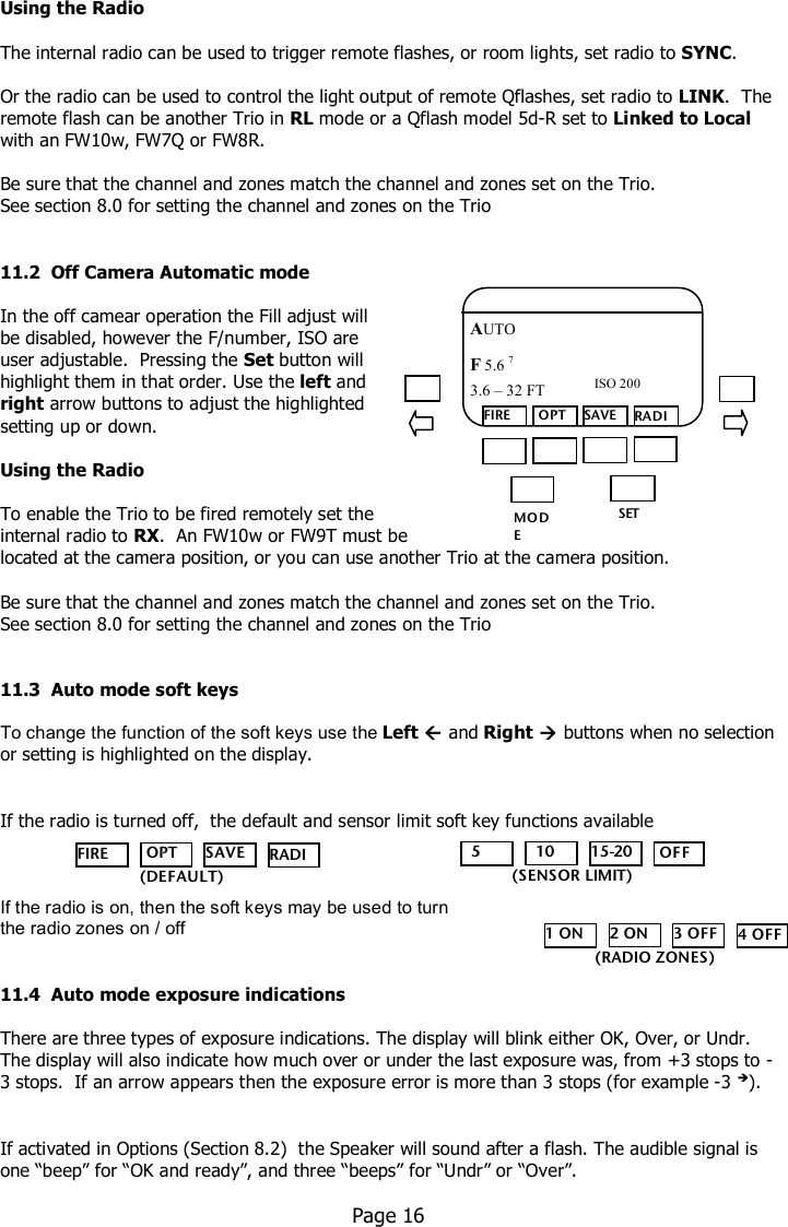    Using the Radio  The internal radio can be used to trigger remote flashes, or room lights, set radio to SYNC.    Or the radio can be used to control the light output of remote Qflashes, set radio to LINK.  The remote flash can be another Trio in RL mode or a Qflash model 5d-R set to Linked to Local with an FW10w, FW7Q or FW8R.    Be sure that the channel and zones match the channel and zones set on the Trio. See section 8.0 for setting the channel and zones on the Trio   11.2  Off Camera Automatic mode  In the off camear operation the Fill adjust will  be disabled, however the F/number, ISO are  user adjustable.  Pressing the Set button will  highlight them in that order. Use the left and  right arrow buttons to adjust the highlighted  setting up or down.  Using the Radio  To enable the Trio to be fired remotely set the  internal radio to RX.  An FW10w or FW9T must be located at the camera position, or you can use another Trio at the camera position.   Be sure that the channel and zones match the channel and zones set on the Trio. See section 8.0 for setting the channel and zones on the Trio   11.3  Auto mode soft keys  To change the function of the soft keys use the Left  and Right  buttons when no selection or setting is highlighted on the display.   If the radio is turned off,  the default and sensor limit soft key functions available     If the radio is on, then the soft keys may be used to turn  the radio zones on / off   11.4  Auto mode exposure indications  There are three types of exposure indications. The display will blink either OK, Over, or Undr. The display will also indicate how much over or under the last exposure was, from +3 stops to -3 stops.  If an arrow appears then the exposure error is more than 3 stops (for example -3 ).    If activated in Options (Section 8.2)  the Speaker will sound after a flash. The audible signal is one “beep” for “OK and ready”, and three “beeps” for “Undr” or “Over”.    Page 16  MO DE /OK SET FIRE  OPT SAVE RADIO AUTO F 5.6 7  ISO 200 3.6 – 32 FT    5   10 15-20  OFF (SENSOR LIMIT) FIRE  OPT SAVE RADIO    (DEFAULT) 1 ON 2 ON 3 OFF 4 OFF (RADIO ZONES) 