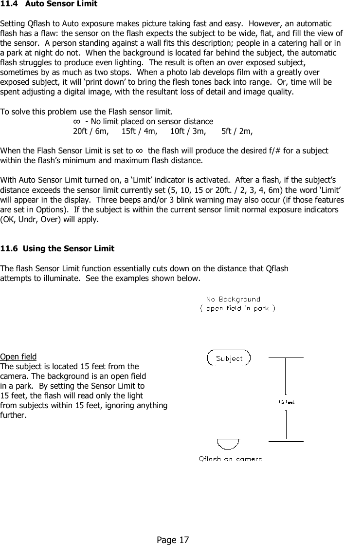    11.4   Auto Sensor Limit  Setting Qflash to Auto exposure makes picture taking fast and easy.  However, an automatic flash has a flaw: the sensor on the flash expects the subject to be wide, flat, and fill the view of the sensor.  A person standing against a wall fits this description; people in a catering hall or in a park at night do not.  When the background is located far behind the subject, the automatic flash struggles to produce even lighting.  The result is often an over exposed subject, sometimes by as much as two stops.  When a photo lab develops film with a greatly over exposed subject, it will ‘print down’ to bring the flesh tones back into range.  Or, time will be spent adjusting a digital image, with the resultant loss of detail and image quality.   To solve this problem use the Flash sensor limit.    ∞  - No limit placed on sensor distance     20ft / 6m,     15ft / 4m,     10ft / 3m,      5ft / 2m,   When the Flash Sensor Limit is set to ∞  the flash will produce the desired f/# for a subject within the flash’s minimum and maximum flash distance.  With Auto Sensor Limit turned on, a ‘Limit’ indicator is activated.  After a flash, if the subject’s distance exceeds the sensor limit currently set (5, 10, 15 or 20ft. / 2, 3, 4, 6m) the word ‘Limit’ will appear in the display.  Three beeps and/or 3 blink warning may also occur (if those features are set in Options).  If the subject is within the current sensor limit normal exposure indicators (OK, Undr, Over) will apply.   11.6  Using the Sensor Limit  The flash Sensor Limit function essentially cuts down on the distance that Qflash   attempts to illuminate.  See the examples shown below.        Open field  The subject is located 15 feet from the  camera. The background is an open field  in a park.  By setting the Sensor Limit to  15 feet, the flash will read only the light from subjects within 15 feet, ignoring anything  further.             Page 17  