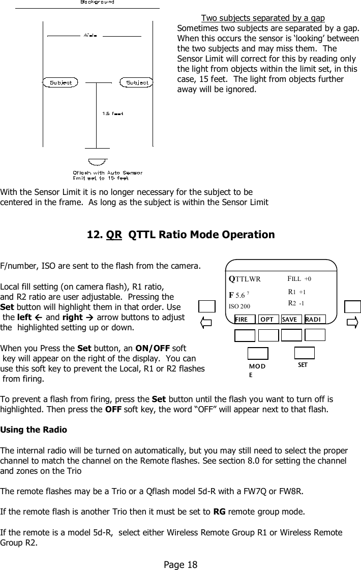                                                                                  Two subjects separated by a gap                                                                    Sometimes two subjects are separated by a gap.                                                                     When this occurs the sensor is ‘looking’ between                                                                     the two subjects and may miss them.  The                                                                     Sensor Limit will correct for this by reading only                                                                     the light from objects within the limit set, in this                                                                     case, 15 feet.  The light from objects further                                                                     away will be ignored.           With the Sensor Limit it is no longer necessary for the subject to be centered in the frame.  As long as the subject is within the Sensor Limit   12. QR  QTTL Ratio Mode Operation    F/number, ISO are sent to the flash from the camera.    Local fill setting (on camera flash), R1 ratio,  and R2 ratio are user adjustable.  Pressing the  Set button will highlight them in that order. Use  the left  and right  arrow buttons to adjust  the  highlighted setting up or down.  When you Press the Set button, an ON/OFF soft  key will appear on the right of the display.  You can  use this soft key to prevent the Local, R1 or R2 flashes  from firing.    To prevent a flash from firing, press the Set button until the flash you want to turn off is highlighted. Then press the OFF soft key, the word “OFF” will appear next to that flash.  Using the Radio  The internal radio will be turned on automatically, but you may still need to select the proper channel to match the channel on the Remote flashes. See section 8.0 for setting the channel and zones on the Trio  The remote flashes may be a Trio or a Qflash model 5d-R with a FW7Q or FW8R.   If the remote flash is another Trio then it must be set to RG remote group mode.  If the remote is a model 5d-R,  select either Wireless Remote Group R1 or Wireless Remote Group R2.    Page 18  MO DE /OK SET FIRE  OPT SAVE RADIO QTTLWR F 5.6 7  FILL  +0 ISO 200 R1  +1 R2  -1 