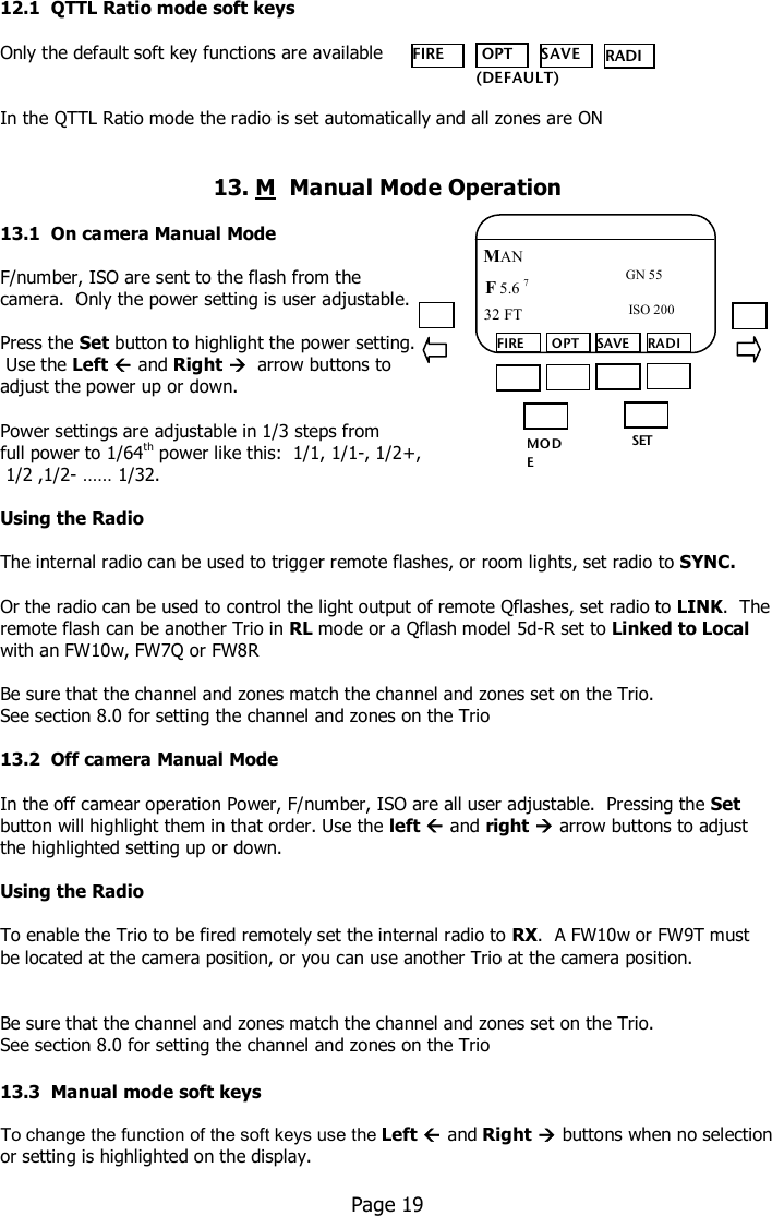    12.1  QTTL Ratio mode soft keys  Only the default soft key functions are available    In the QTTL Ratio mode the radio is set automatically and all zones are ON   13. M  Manual Mode Operation  13.1  On camera Manual Mode   F/number, ISO are sent to the flash from the  camera.  Only the power setting is user adjustable.   Press the Set button to highlight the power setting.   Use the Left  and Right   arrow buttons to  adjust the power up or down.   Power settings are adjustable in 1/3 steps from  full power to 1/64th power like this:  1/1, 1/1-, 1/2+,  1/2 ,1/2- …… 1/32.   Using the Radio  The internal radio can be used to trigger remote flashes, or room lights, set radio to SYNC.  Or the radio can be used to control the light output of remote Qflashes, set radio to LINK.  The remote flash can be another Trio in RL mode or a Qflash model 5d-R set to Linked to Local with an FW10w, FW7Q or FW8R  Be sure that the channel and zones match the channel and zones set on the Trio. See section 8.0 for setting the channel and zones on the Trio  13.2  Off camera Manual Mode   In the off camear operation Power, F/number, ISO are all user adjustable.  Pressing the Set button will highlight them in that order. Use the left  and right  arrow buttons to adjust the highlighted setting up or down.  Using the Radio  To enable the Trio to be fired remotely set the internal radio to RX.  A FW10w or FW9T must be located at the camera position, or you can use another Trio at the camera position.   Be sure that the channel and zones match the channel and zones set on the Trio. See section 8.0 for setting the channel and zones on the Trio  13.3  Manual mode soft keys  To change the function of the soft keys use the Left  and Right  buttons when no selection or setting is highlighted on the display.    Page 19  FIRE  OPT SAVE RADIO    (DEFAULT) MO DE /OK SET FIRE  OPT SAVE RADIO MAN F 5.6 7  ISO 200 32 FT  GN 55 