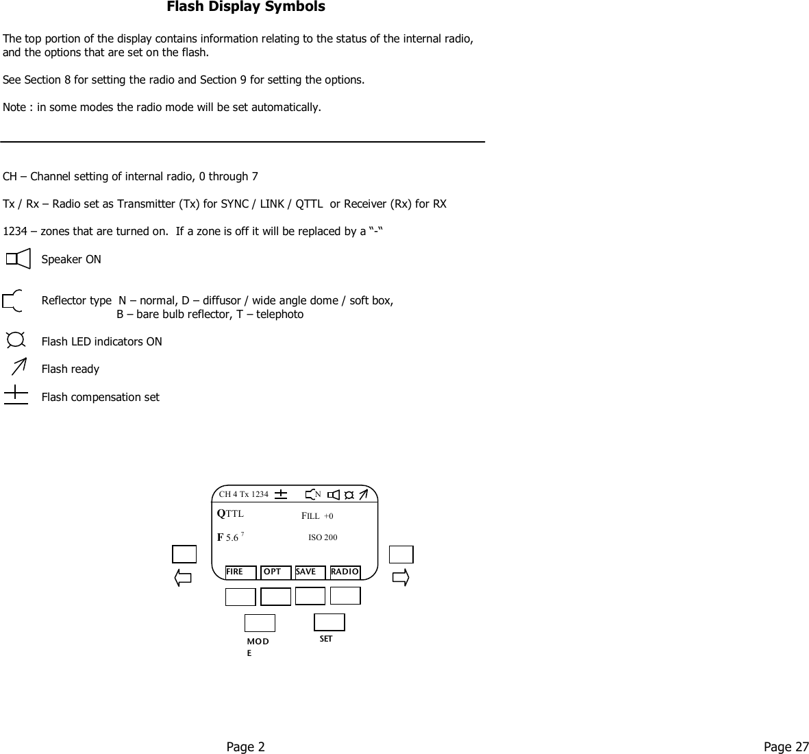   Flash Display Symbols  The top portion of the display contains information relating to the status of the internal radio, and the options that are set on the flash.  See Section 8 for setting the radio and Section 9 for setting the options.  Note : in some modes the radio mode will be set automatically.       CH – Channel setting of internal radio, 0 through 7  Tx / Rx – Radio set as Transmitter (Tx) for SYNC / LINK / QTTL  or Receiver (Rx) for RX  1234 – zones that are turned on.  If a zone is off it will be replaced by a “-“             Speaker ON              Reflector type  N – normal, D – diffusor / wide angle dome / soft box,                                 B – bare bulb reflector, T – telephoto             Flash LED indicators ON             Flash ready             Flash compensation set     Page 2  Page 27   MO DE /OK SET FIRE  OPT SAVE RADIO QTTL F 5.6 7  FILL  +0 ISO 200 N CH 4 Tx 1234 