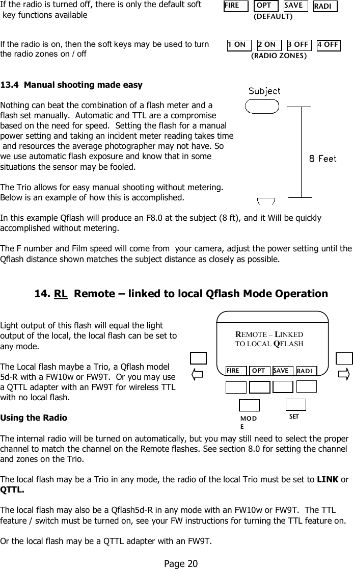     If the radio is turned off, there is only the default soft  key functions available    If the radio is on, then the soft keys may be used to turn  the radio zones on / off   13.4  Manual shooting made easy  Nothing can beat the combination of a flash meter and a  flash set manually.  Automatic and TTL are a compromise  based on the need for speed.  Setting the flash for a manual  power setting and taking an incident meter reading takes time  and resources the average photographer may not have. So we use automatic flash exposure and know that in some  situations the sensor may be fooled.  The Trio allows for easy manual shooting without metering.   Below is an example of how this is accomplished.  In this example Qflash will produce an F8.0 at the subject (8 ft), and it Will be quickly accomplished without metering.  The F number and Film speed will come from  your camera, adjust the power setting until the Qflash distance shown matches the subject distance as closely as possible.   14. RL  Remote – linked to local Qflash Mode Operation    Light output of this flash will equal the light  output of the local, the local flash can be set to  any mode.  The Local flash maybe a Trio, a Qflash model  5d-R with a FW10w or FW9T.  Or you may use  a QTTL adapter with an FW9T for wireless TTL  with no local flash.    Using the Radio  The internal radio will be turned on automatically, but you may still need to select the proper channel to match the channel on the Remote flashes. See section 8.0 for setting the channel and zones on the Trio.  The local flash may be a Trio in any mode, the radio of the local Trio must be set to LINK or QTTL.  The local flash may also be a Qflash5d-R in any mode with an FW10w or FW9T.  The TTL feature / switch must be turned on, see your FW instructions for turning the TTL feature on.  Or the local flash may be a QTTL adapter with an FW9T.    Page 20  MO DE /OK SET FIRE  OPT SAVE RADIO REMOTE – LINKED TO LOCAL QFLASH FIRE  OPT SAVE RADIO    (DEFAULT) 1 ON 2 ON 3 OFF 4 OFF (RADIO ZONES) 