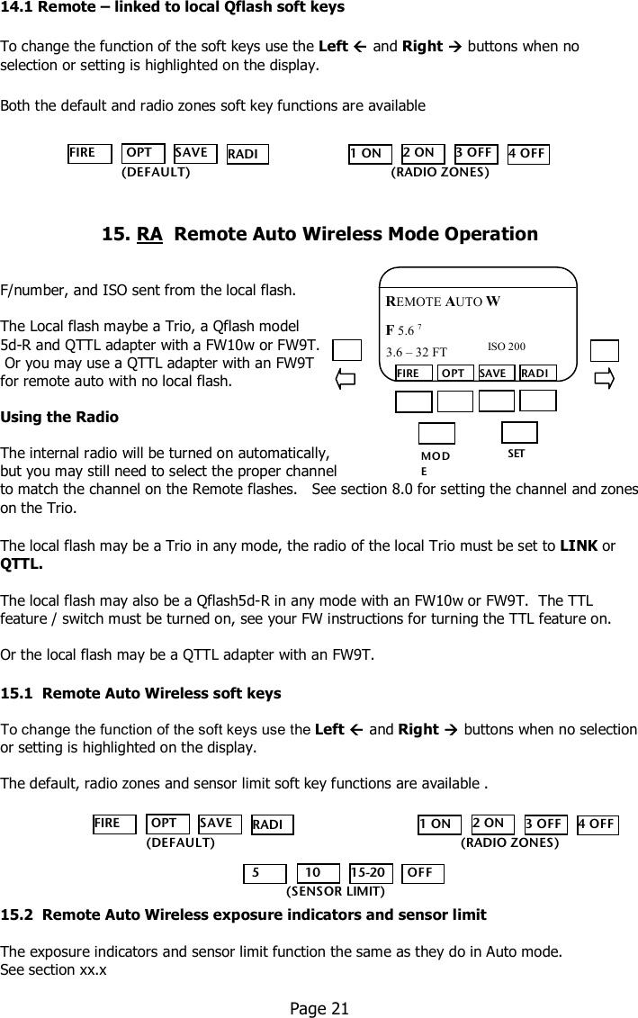    14.1 Remote – linked to local Qflash soft keys  To change the function of the soft keys use the Left  and Right  buttons when no selection or setting is highlighted on the display.  Both the default and radio zones soft key functions are available      15. RA  Remote Auto Wireless Mode Operation   F/number, and ISO sent from the local flash.  The Local flash maybe a Trio, a Qflash model  5d-R and QTTL adapter with a FW10w or FW9T.   Or you may use a QTTL adapter with an FW9T  for remote auto with no local flash.    Using the Radio  The internal radio will be turned on automatically,  but you may still need to select the proper channel  to match the channel on the Remote flashes.   See section 8.0 for setting the channel and zones on the Trio.  The local flash may be a Trio in any mode, the radio of the local Trio must be set to LINK or QTTL.  The local flash may also be a Qflash5d-R in any mode with an FW10w or FW9T.  The TTL feature / switch must be turned on, see your FW instructions for turning the TTL feature on.  Or the local flash may be a QTTL adapter with an FW9T.  15.1  Remote Auto Wireless soft keys  To change the function of the soft keys use the Left  and Right  buttons when no selection or setting is highlighted on the display.  The default, radio zones and sensor limit soft key functions are available .       15.2  Remote Auto Wireless exposure indicators and sensor limit  The exposure indicators and sensor limit function the same as they do in Auto mode.  See section xx.x    Page 21  MO DE /OK SET FIRE  OPT SAVE RADIO REMOTE AUTO W F 5.6 7  ISO 200 3.6 – 32 FT  FIRE  OPT SAVE RADIO    (DEFAULT) 1 ON 2 ON 3 OFF 4 OFF (RADIO ZONES) FIRE  OPT SAVE RADIO    (DEFAULT) 1 ON 2 ON 3 OFF 4 OFF (RADIO ZONES)   5   10 15-20  OFF (SENSOR LIMIT) 