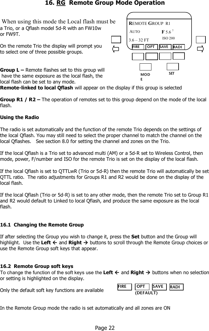    16. RG  Remote Group Mode Operation    When using this mode the Local flash must be  a Trio, or a Qflash model 5d-R with an FW10w  or FW9T.  On the remote Trio the display will prompt you  to select one of three possible groups.   Group L – Remote flashes set to this group will  have the same exposure as the local flash, the  local flash can be set to any mode. Remote-linked to local Qflash will appear on the display if this group is selected  Group R1 / R2 – The operation of remotes set to this group depend on the mode of the local flash.  Using the Radio  The radio is set automatically and the function of the remote Trio depends on the settings of the local Qflash. You may still need to select the proper channel to match the channel on the local Qflashes.   See section 8.0 for setting the channel and zones on the Trio.  If the local Qflash is a Trio set to advanced multi (AM) or a 5d-R set to Wireless Control, then mode, power, F/number and ISO for the remote Trio is set on the display of the local flash.  If the local Qflash is set to QTTLwR (Trio or 5d-R) then the remote Trio will automatically be set QTTL ratio.  The ratio adjustments for Groups R1 and R2 would be done on the display of the local flash.  If the local Qflash (Trio or 5d-R) is set to any other mode, then the remote Trio set to Group R1 and R2 would default to Linked to local Qflash, and produce the same exposure as the local flash.   16.1  Changing the Remote Group  If after selecting the Group you wish to change it, press the Set button and the Group will highlight.  Use the Left  and Right  buttons to scroll through the Remote Group choices or use the Remote Group soft keys that appear.   16.2  Remote Group soft keys To change the function of the soft keys use the Left  and Right  buttons when no selection or setting is highlighted on the display.  Only the default soft key functions are available    In the Remote Group mode the radio is set automatically and all zones are ON     Page 22  MO DE /OK SET FIRE  OPT SAVE RADIO REMOTE GROUP  R1 F 5.6 7  ISO 200 3.6 – 32 FT  AUTO  FIRE  OPT SAVE RADIO    (DEFAULT) 