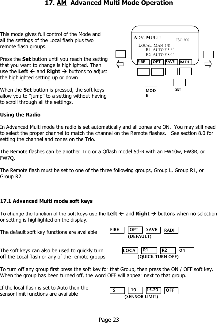     17. AM  Advanced Multi Mode Operation      This mode gives full control of the Mode and  all the settings of the Local flash plus two  remote flash groups.  Press the Set button until you reach the setting  that you want to change is highlighted. Then  use the Left  and Right  buttons to adjust  the highlighted setting up or down  When the Set button is pressed, the soft keys  allow you to “jump” to a setting without having  to scroll through all the settings.  Using the Radio  In Advanced Multi mode the radio is set automatically and all zones are ON.  You may still need to select the proper channel to match the channel on the Remote flashes.   See section 8.0 for setting the channel and zones on the Trio.  The Remote flashes can be another Trio or a Qflash model 5d-R with an FW10w, FW8R, or FW7Q.  The Remote flash must be set to one of the three following groups, Group L, Group R1, or Group R2.    17.1 Advanced Multi mode soft keys  To change the function of the soft keys use the Left  and Right  buttons when no selection or setting is highlighted on the display.  The default soft key functions are available   The soft keys can also be used to quickly turn  off the Local flash or any of the remote groups  To turn off any group first press the soft key for that Group, then press the ON / OFF soft key.  When the group has been turned off, the word OFF will appear next to that group.  If the local flash is set to Auto then the  sensor limit functions are available      Page 23  MO DE /OK SET FIRE  OPT SAVE RADIO ADV. MULTI ISO 200 LOCAL  MAN  1/8      R1  AUTO F 5.67      R2  AUTO F 8.03  FIRE  OPT SAVE RADIO    (DEFAULT) LOCAL  R1  R2 ON OFF (QUICK TURN OFF)   5   10 15-20  OFF (SENSOR LIMIT) 