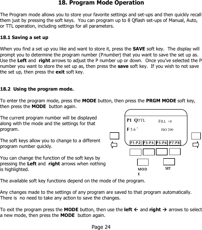     18. Program Mode Operation  The Program mode allows you to store your favorite settings and set-ups and then quickly recall them just by pressing the soft keys.  You can program up to 8 Qflash set-ups of Manual, Auto, or TTL operation, including settings for all parameters.  18.1 Saving a set up  When you find a set up you like and want to store it, press the SAVE soft key.  The display will prompt you to determine the program number (Pnumber) that you want to save the set up as. Use the Left and  right arrows to adjust the P number up or down.  Once you’ve selected the P number you want to store the set up as, then press the save soft key.  If you wish to not save the set up, then press the exit soft key.   18.2  Using the program mode.  To enter the program mode, press the MODE button, then press the PRGM MODE soft key, then press the MODE  button again.  The current program number will be displayed along with the mode and the settings for that program.  The soft keys allow you to change to a different program number quickly.  You can change the function of the soft keys by pressing the Left and  right arrows when nothing is highlighted.  The available soft key functions depend on the mode of the program.    Any changes made to the settings of any program are saved to that program automatically.  There is  no need to take any action to save the changes.  To exit the program press the MODE button, then use the left  and right  arrows to select a new mode, then press the MODE  button again.    Page 24       MO DE /OK SET P1-P2 P3-P4 P5-P6 P7-P8 P1  QTTL F 5.6 7  FILL  +0 ISO 200 