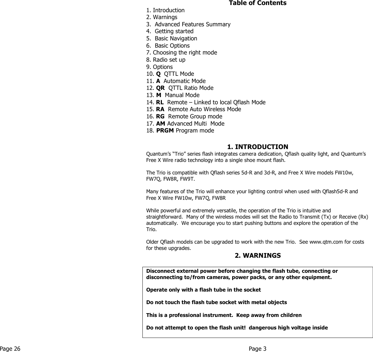       Table of Contents 1. Introduction 2. Warnings 3.  Advanced Features Summary 4.  Getting started 5.  Basic Navigation 6.  Basic Options 7. Choosing the right mode 8. Radio set up 9. Options 10. Q  QTTL Mode  11. A  Automatic Mode 12. QR  QTTL Ratio Mode 13. M  Manual Mode  14. RL  Remote – Linked to local Qflash Mode 15. RA  Remote Auto Wireless Mode  16. RG  Remote Group mode 17. AM Advanced Multi  Mode  18. PRGM Program mode  1. INTRODUCTION Quantum’s “Trio” series flash integrates camera dedication, Qflash quality light, and Quantum’s Free X Wire radio technology into a single shoe mount flash.   The Trio is compatible with Qflash series 5d-R and 3d-R, and Free X Wire models FW10w, FW7Q, FW8R, FW9T.  Many features of the Trio will enhance your lighting control when used with Qflash5d-R and Free X Wire FW10w, FW7Q, FW8R  While powerful and extremely versatile, the operation of the Trio is intuitive and straightforward.  Many of the wireless modes will set the Radio to Transmit (Tx) or Receive (Rx) automatically.  We encourage you to start pushing buttons and explore the operation of the Trio.    Older Qflash models can be upgraded to work with the new Trio.  See www.qtm.com for costs for these upgrades.  2. WARNINGS  Disconnect external power before changing the flash tube, connecting or disconnecting to/from cameras, power packs, or any other equipment.    Operate only with a flash tube in the socket   Do not touch the flash tube socket with metal objects   This is a professional instrument.  Keep away from children   Do not attempt to open the flash unit!  dangerous high voltage inside    Page 26  Page 3   