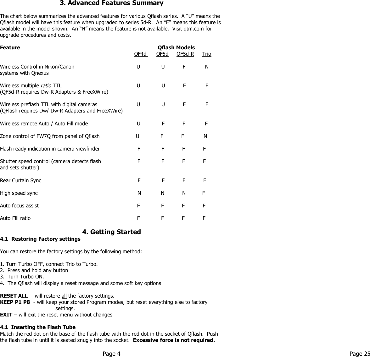   3. Advanced Features Summary  The chart below summarizes the advanced features for various Qflash series.  A “U” means the Qflash model will have this feature when upgraded to series 5d-R.  An “F” means this feature is available in the model shown.  An “N” means the feature is not available.  Visit qtm.com for upgrade procedures and costs.  Feature                                                                                    Qflash Models                      QF4d      QF5d     QF5d-R     Trio  Wireless Control in Nikon/Canon                                      U             U           F            N systems with Qnexus       Wireless multiple ratio TTL                                              U             U           F            F (QF5d-R requires Dw-R Adapters &amp; FreeXWire)           Wireless preflash TTL with digital cameras                        U             U           F            F (QFlash requires Dw/ Dw-R Adapters and FreeXWire)    Wireless remote Auto / Auto Fill mode                              U             F           F            F  Zone control of FW7Q from panel of Qflash             U             F           F            N  Flash ready indication in camera viewfinder              F             F           F           F  Shutter speed control (camera detects flash               F             F           F           F and sets shutter)                                    Rear Curtain Sync                                             F             F           F           F  High speed sync                                                             N            N           N          F  Auto focus assist                                                         F             F           F           F  Auto Fill ratio                                                         F             F           F           F  4. Getting Started 4.1  Restoring Factory settings  You can restore the factory settings by the following method:  1. Turn Turbo OFF, connect Trio to Turbo. 2.  Press and hold any button  3.  Turn Turbo ON. 4.  The Qflash will display a reset message and some soft key options  RESET ALL  - will restore all the factory settings.  KEEP P1 P8  - will keep your stored Program modes, but reset everything else to factory                                    settings. EXIT – will exit the reset menu without changes  4.1  Inserting the Flash Tube Match the red dot on the base of the flash tube with the red dot in the socket of Qflash.  Push the flash tube in until it is seated snugly into the socket.  Excessive force is not required.         Page 4  Page 25   