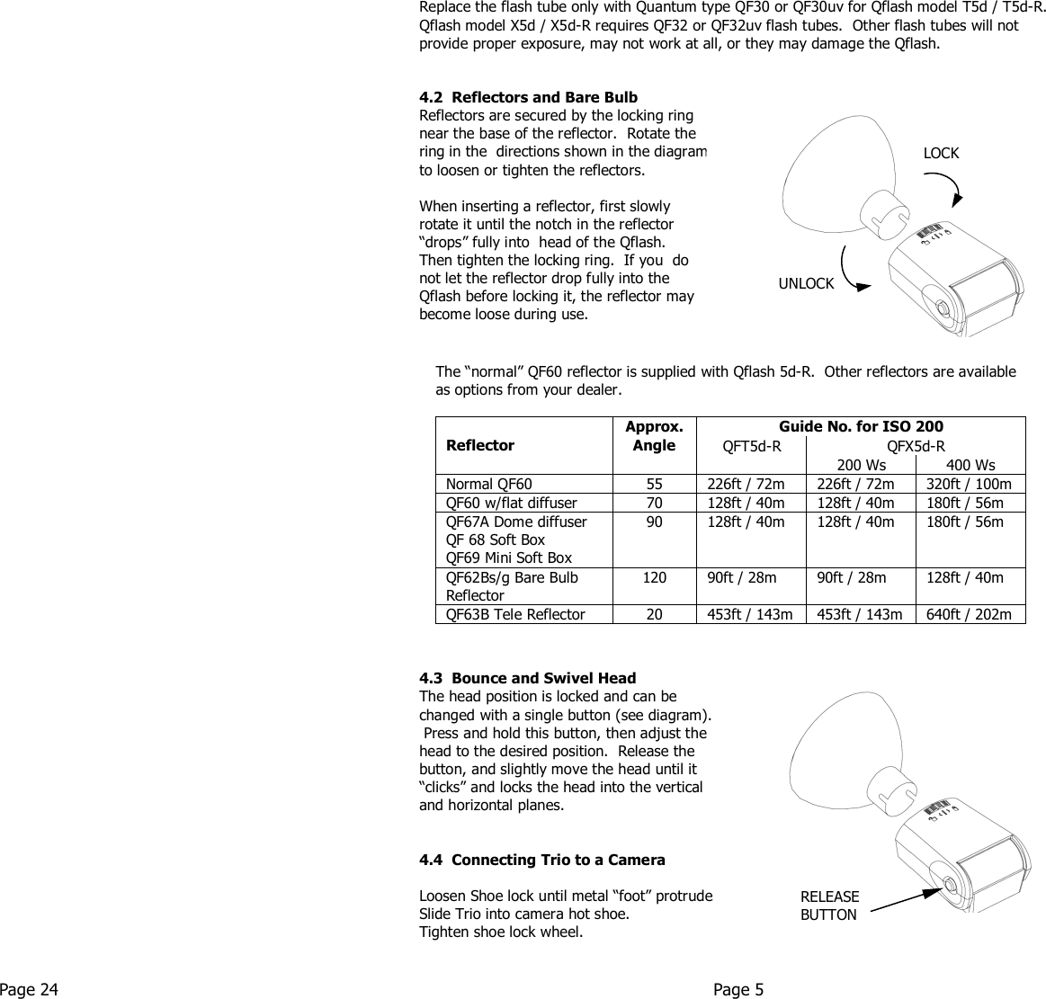      Replace the flash tube only with Quantum type QF30 or QF30uv for Qflash model T5d / T5d-R.  Qflash model X5d / X5d-R requires QF32 or QF32uv flash tubes.  Other flash tubes will not provide proper exposure, may not work at all, or they may damage the Qflash.   4.2  Reflectors and Bare Bulb Reflectors are secured by the locking ring  near the base of the reflector.  Rotate the  ring in the  directions shown in the diagram to loosen or tighten the reflectors.    When inserting a reflector, first slowly  rotate it until the notch in the reflector  “drops” fully into  head of the Qflash.   Then tighten the locking ring.  If you  do  not let the reflector drop fully into the  Qflash before locking it, the reflector may  become loose during use.                  4.3  Bounce and Swivel Head The head position is locked and can be  changed with a single button (see diagram).  Press and hold this button, then adjust the  head to the desired position.  Release the  button, and slightly move the head until it  “clicks” and locks the head into the vertical  and horizontal planes.     4.4  Connecting Trio to a Camera  Loosen Shoe lock until metal “foot” protrudes fully. Slide Trio into camera hot shoe. Tighten shoe lock wheel.   Page 24  Page 5   The “normal” QF60 reflector is supplied with Qflash 5d-R.  Other reflectors are available as options from your dealer.  Guide No. for ISO 200 QFX5d-R  Reflector  Approx. Angle QFT5d-R 200 Ws 400 Ws Normal QF60 55 226ft / 72m 226ft / 72m 320ft / 100m QF60 w/flat diffuser 70 128ft / 40m 128ft / 40m 180ft / 56m QF67A Dome diffuser QF 68 Soft Box QF69 Mini Soft Box 90 128ft / 40m 128ft / 40m 180ft / 56m QF62Bs/g Bare Bulb Reflector 120 90ft / 28m 90ft / 28m 128ft / 40m QF63B Tele Reflector 20 453ft / 143m 453ft / 143m 640ft / 202m         RELEASE BUTTON UNLOCK LOCK 