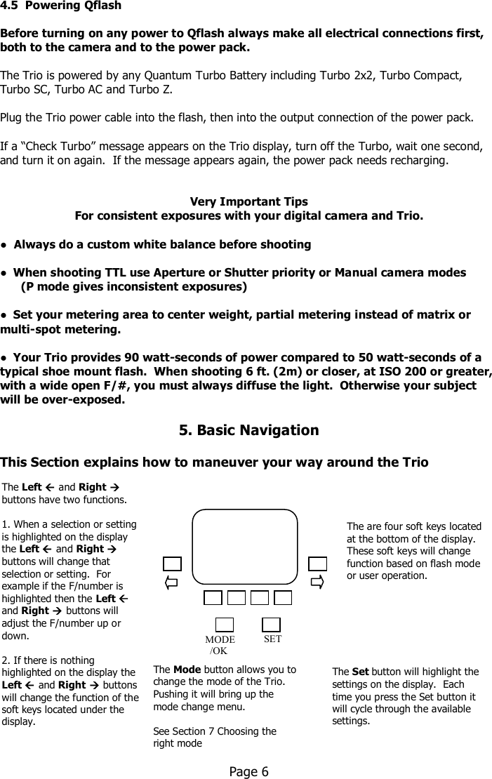    4.5  Powering Qflash  Before turning on any power to Qflash always make all electrical connections first, both to the camera and to the power pack.      The Trio is powered by any Quantum Turbo Battery including Turbo 2x2, Turbo Compact,  Turbo SC, Turbo AC and Turbo Z.  Plug the Trio power cable into the flash, then into the output connection of the power pack.  If a “Check Turbo” message appears on the Trio display, turn off the Turbo, wait one second, and turn it on again.  If the message appears again, the power pack needs recharging.    Very Important Tips For consistent exposures with your digital camera and Trio.  !  Always do a custom white balance before shooting  !  When shooting TTL use Aperture or Shutter priority or Manual camera modes       (P mode gives inconsistent exposures)  !  Set your metering area to center weight, partial metering instead of matrix or multi-spot metering.  !  Your Trio provides 90 watt-seconds of power compared to 50 watt-seconds of a typical shoe mount flash.  When shooting 6 ft. (2m) or closer, at ISO 200 or greater, with a wide open F/#, you must always diffuse the light.  Otherwise your subject will be over-exposed.  5. Basic Navigation  This Section explains how to maneuver your way around the Trio                      Page 6     The Left  and Right  buttons have two functions.  1. When a selection or setting is highlighted on the display the Left  and Right  buttons will change that selection or setting.  For example if the F/number is highlighted then the Left  and Right  buttons will adjust the F/number up or down.  2. If there is nothing highlighted on the display the Left  and Right  buttons will change the function of the soft keys located under the display. The Mode button allows you to change the mode of the Trio. Pushing it will bring up the mode change menu.  See Section 7 Choosing the right mode  MODE   /OK   SET The are four soft keys located at the bottom of the display.  These soft keys will change function based on flash mode or user operation. The Set button will highlight the settings on the display.  Each time you press the Set button it will cycle through the available settings.  