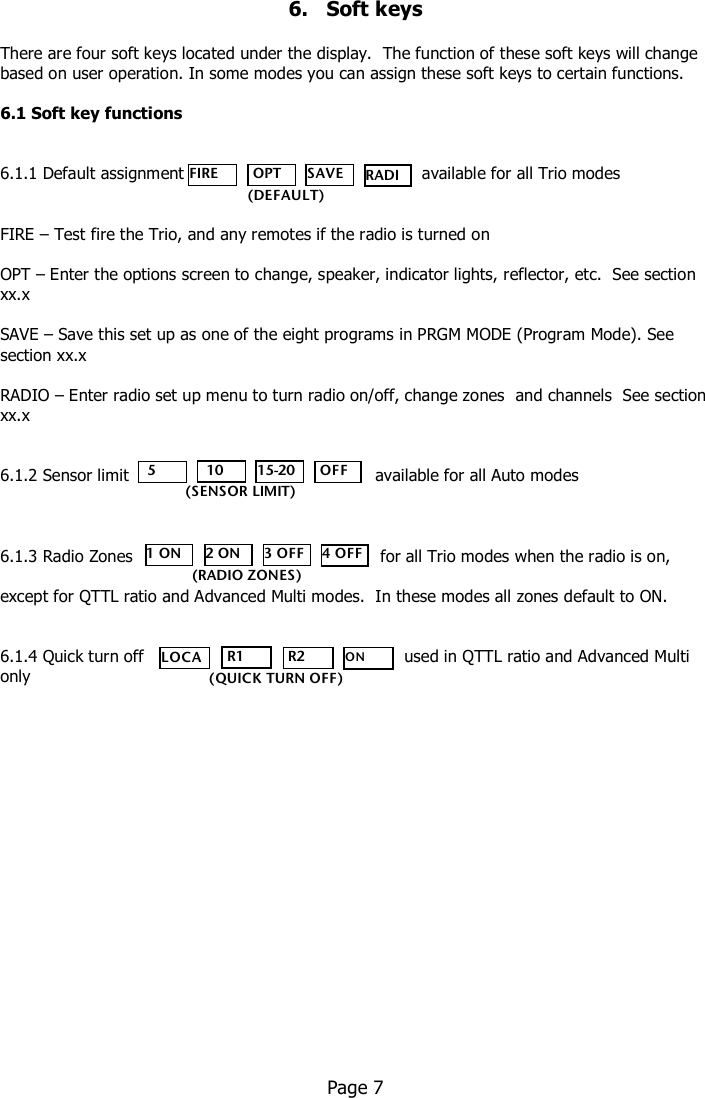      6.   Soft keys  There are four soft keys located under the display.  The function of these soft keys will change based on user operation. In some modes you can assign these soft keys to certain functions.    6.1 Soft key functions   6.1.1 Default assignment               available for all Trio modes   FIRE – Test fire the Trio, and any remotes if the radio is turned on  OPT – Enter the options screen to change, speaker, indicator lights, reflector, etc.  See section xx.x  SAVE – Save this set up as one of the eight programs in PRGM MODE (Program Mode). See section xx.x  RADIO – Enter radio set up menu to turn radio on/off, change zones  and channels  See section xx.x   6.1.2 Sensor limit        available for all Auto modes    6.1.3 Radio Zones         for all Trio modes when the radio is on,   except for QTTL ratio and Advanced Multi modes.  In these modes all zones default to ON.   6.1.4 Quick turn off                                                  used in QTTL ratio and Advanced Multi only                      Page 7   FIRE  OPT SAVE RADIO    (DEFAULT)   5   10 15-20  OFF (SENSOR LIMIT) 1 ON 2 ON 3 OFF 4 OFF (RADIO ZONES) LOCAL  R1  R2 ON OFF (QUICK TURN OFF) 