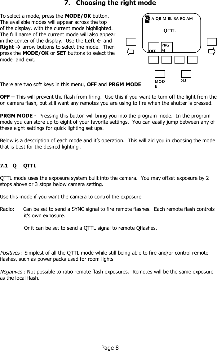   7.   Choosing the right mode  To select a mode, press the MODE/OK button.   The available modes will appear across the top  of the display, with the current mode highlighted.   The full name of the current mode will also appear  in the center of the display.  Use the Left  and  Right  arrow buttons to select the mode.  Then press the MODE/OK or SET buttons to select the  mode  and exit.    There are two soft keys in this menu, OFF and PRGM MODE  OFF – This will prevent the flash from firing.  Use this if you want to turn off the light from the on camera flash, but still want any remotes you are using to fire when the shutter is pressed.  PRGM MODE -  Pressing this button will bring you into the program mode.  In the program mode you can store up to eight of your favorite settings.  You can easily jump between any of these eight settings for quick lighting set ups.  Below is a description of each mode and it’s operation.  This will aid you in choosing the mode that is best for the desired lighting .   7.1   Q  QTTL  QTTL mode uses the exposure system built into the camera.  You may offset exposure by 2 stops above or 3 stops below camera setting.  Use this mode if you want the camera to control the exposure  Radio:     Can be set to send a SYNC signal to fire remote flashes.  Each remote flash controls                      it’s own exposure.                   Or it can be set to send a QTTL signal to remote Qflashes.       Positives : Simplest of all the QTTL mode while still being able to fire and/or control remote flashes, such as power packs used for room lights  Negatives : Not possible to ratio remote flash exposures.  Remotes will be the same exposure as the local flash.             Page 8     MO DE /OK SET Q A QR M RL RA RG AM  OFF PRGM MO DE Q QTTL 