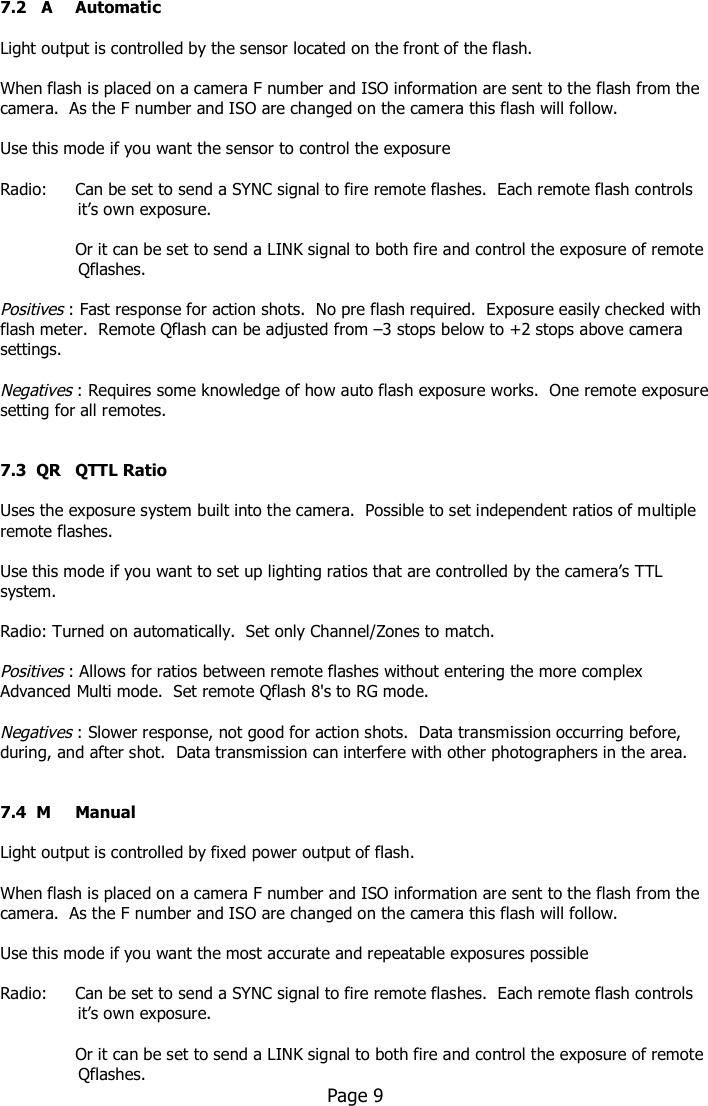     7.2   A  Automatic  Light output is controlled by the sensor located on the front of the flash.    When flash is placed on a camera F number and ISO information are sent to the flash from the camera.  As the F number and ISO are changed on the camera this flash will follow.  Use this mode if you want the sensor to control the exposure  Radio:     Can be set to send a SYNC signal to fire remote flashes.  Each remote flash controls                      it’s own exposure.    Or it can be set to send a LINK signal to both fire and control the exposure of remote                 Qflashes.    Positives : Fast response for action shots.  No pre flash required.  Exposure easily checked with flash meter.  Remote Qflash can be adjusted from –3 stops below to +2 stops above camera settings.  Negatives : Requires some knowledge of how auto flash exposure works.  One remote exposure setting for all remotes.   7.3  QR  QTTL Ratio  Uses the exposure system built into the camera.  Possible to set independent ratios of multiple remote flashes.   Use this mode if you want to set up lighting ratios that are controlled by the camera’s TTL system.  Radio: Turned on automatically.  Set only Channel/Zones to match.  Positives : Allows for ratios between remote flashes without entering the more complex Advanced Multi mode.  Set remote Qflash 8&apos;s to RG mode.  Negatives : Slower response, not good for action shots.  Data transmission occurring before, during, and after shot.  Data transmission can interfere with other photographers in the area.   7.4  M  Manual  Light output is controlled by fixed power output of flash.    When flash is placed on a camera F number and ISO information are sent to the flash from the camera.  As the F number and ISO are changed on the camera this flash will follow.  Use this mode if you want the most accurate and repeatable exposures possible  Radio:     Can be set to send a SYNC signal to fire remote flashes.  Each remote flash controls                      it’s own exposure.    Or it can be set to send a LINK signal to both fire and control the exposure of remote                 Qflashes.     Page 9   
