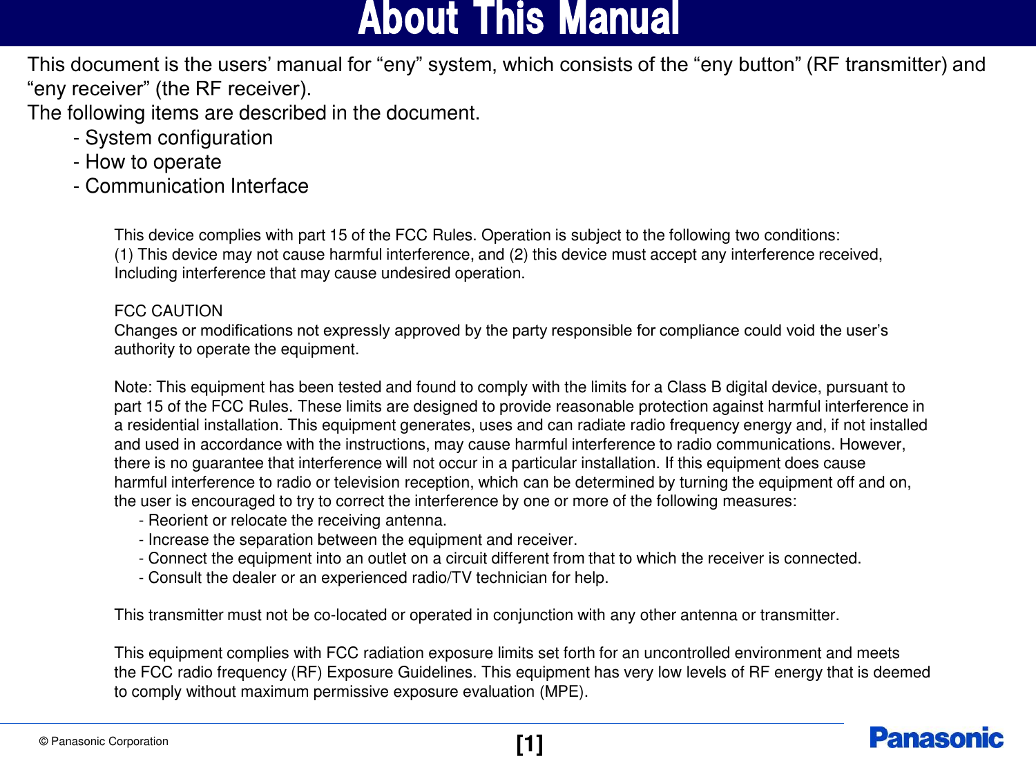 &copy; Panasonic Corporation  [1] About This Manual This document is the users&rsquo; manual for &ldquo;eny&rdquo; system, which consists of the &ldquo;eny button&rdquo; (RF transmitter) and  &ldquo;eny receiver&rdquo; (the RF receiver). The following items are described in the document.    - System configuration    - How to operate    - Communication Interface This device complies with part 15 of the FCC Rules. Operation is subject to the following two conditions:  (1) This device may not cause harmful interference, and (2) this device must accept any interference received,  Including interference that may cause undesired operation.  FCC CAUTION Changes or modifications not expressly approved by the party responsible for compliance could void the user&rsquo;s authority to operate the equipment.  Note: This equipment has been tested and found to comply with the limits for a Class B digital device, pursuant to part 15 of the FCC Rules. These limits are designed to provide reasonable protection against harmful interference in a residential installation. This equipment generates, uses and can radiate radio frequency energy and, if not installed and used in accordance with the instructions, may cause harmful interference to radio communications. However, there is no guarantee that interference will not occur in a particular installation. If this equipment does cause harmful interference to radio or television reception, which can be determined by turning the equipment off and on, the user is encouraged to try to correct the interference by one or more of the following measures:    - Reorient or relocate the receiving antenna.    - Increase the separation between the equipment and receiver.    - Connect the equipment into an outlet on a circuit different from that to which the receiver is connected.    - Consult the dealer or an experienced radio/TV technician for help.  This transmitter must not be co-located or operated in conjunction with any other antenna or transmitter.  This equipment complies with FCC radiation exposure limits set forth for an uncontrolled environment and meets the FCC radio frequency (RF) Exposure Guidelines. This equipment has very low levels of RF energy that is deemed to comply without maximum permissive exposure evaluation (MPE). 