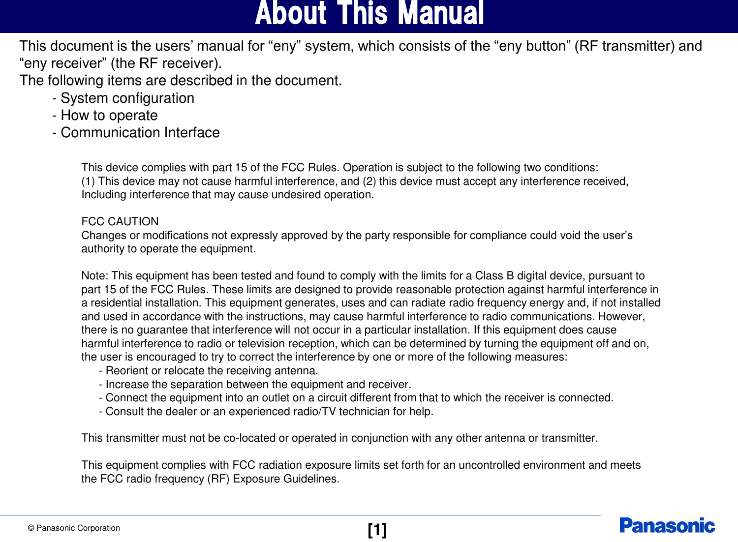 &copy; Panasonic Corporation  [1] About This Manual This document is the users&rsquo; manual for &ldquo;eny&rdquo; system, which consists of the &ldquo;eny button&rdquo; (RF transmitter) and  &ldquo;eny receiver&rdquo; (the RF receiver). The following items are described in the document.    - System configuration    - How to operate    - Communication Interface This device complies with part 15 of the FCC Rules. Operation is subject to the following two conditions:  (1) This device may not cause harmful interference, and (2) this device must accept any interference received,  Including interference that may cause undesired operation.  FCC CAUTION Changes or modifications not expressly approved by the party responsible for compliance could void the user&rsquo;s authority to operate the equipment.  Note: This equipment has been tested and found to comply with the limits for a Class B digital device, pursuant to part 15 of the FCC Rules. These limits are designed to provide reasonable protection against harmful interference in a residential installation. This equipment generates, uses and can radiate radio frequency energy and, if not installed and used in accordance with the instructions, may cause harmful interference to radio communications. However, there is no guarantee that interference will not occur in a particular installation. If this equipment does cause harmful interference to radio or television reception, which can be determined by turning the equipment off and on, the user is encouraged to try to correct the interference by one or more of the following measures:    - Reorient or relocate the receiving antenna.    - Increase the separation between the equipment and receiver.    - Connect the equipment into an outlet on a circuit different from that to which the receiver is connected.    - Consult the dealer or an experienced radio/TV technician for help.  This transmitter must not be co-located or operated in conjunction with any other antenna or transmitter.  This equipment complies with FCC radiation exposure limits set forth for an uncontrolled environment and meets the FCC radio frequency (RF) Exposure Guidelines. 